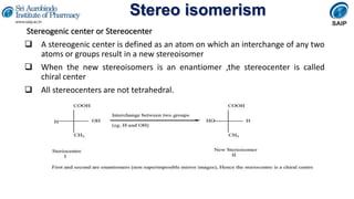 Stereo isomerism
Stereogenic center or Stereocenter
 A stereogenic center is defined as an atom on which an interchange of any two
atoms or groups result in a new stereoisomer
 When the new stereoisomers is an enantiomer ,the stereocenter is called
chiral center
 All stereocenters are not tetrahedral.
 