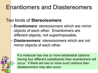 Enantiomers and Diastereomers

Two kinds of Stereoisomers
  – Enantiomers: stereoisomers which are mirror
    objects of each other. Enantiomers are
    different objects, not superimposable.
  – Diastereomers: stereoisomers which are not
    mirror objects of each other.

     If a molecule has one or more tetrahedral carbons
     having four different substituents then enantiomers will
     occur. If there are two or more such carbons then
     diastereomers may also occur.
 
