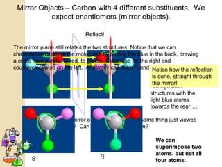 Mirror Objects – Carbon with 4 different substituents. We
           expect enantiomers (mirror objects).

                              Reflect!

The mirror plane still relates the two structures. Notice that we can
characterize or name the molecules by putting the blue in the back, drawing
a circle from purple, to red, to green. Clockwise on the right and
counterclockwise on the left. Arbitrarily call them R and S.Notice how the reflection
                                                            is done, straight through
                                                            the mirror!
                                                          Arrange both
                                                          structures with the
                                                          light blue atoms
                                                          towards the rear….

             These are mirror objects. Are they the same thing just viewed
             differently ?? Can we superimpose them?

                                                            We can
                                                            superimpose two
                                                            atoms. but not all
       S                             R
                                                            four atoms.
 