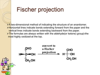 Fischer projection

A two-dimensional method of indicating the structure of an enantiomer.
Horizontal lines indicate bonds extending forward from the paper and the
 vertical lines indicate bonds extending backward from the paper.
The formulas are always written with the aldehyde(or ketone) group)-the
 most highly oxidized-at the top.


                               convert to
                CHO            a Fischer           CHO
                               projection
          H     C    OH                          H   OH
                                                   CH2 OH
                CH2 OH
 