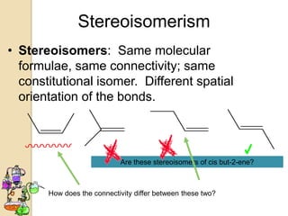 Stereoisomerism
• Stereoisomers: Same molecular
  formulae, same connectivity; same
  constitutional isomer. Different spatial
  orientation of the bonds.



                            Are these stereoisomers of cis but-2-ene?



       How does the connectivity differ between these two?
 