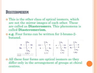DIASTEROMERISM
 This is the other class of optical isomers, which
are not the mirror images of each other. These
are called as Diasteromers. This phenomena is
called Diasteromerism.
 e.g. Four forms can be written for 3-bromo-2-
butanol.
 All these four forms are optical isomers as they
differ only in the arrangement of groups at chiral
centres.
 