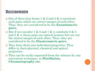 DIASTEROMERISM
 Out of these four forms 1 & 2 and 3 & 4 constitute
such pairs which are mirror images of each other.
Thus, they are considered to be the Enantiomeric
pairs.
 But if we consider 1 & 3 and 1 & 4, similarly 2 & 3
and 2 & 4, these pairs are optical isomers but are not
the mirror images of each other. Thus, they are
considered to be the Diasteromeric pairs.
 They have their own individual properties. They
differ in their physical, chemical and optical
properties.
 They can be easily separated from the mixture by any
convenient technique, as Distillation,
Chromatography etc.
 
