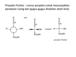 Proyeksi Fischer : rumus proyeksi untuk menunjukkan
penataan ruang dari gugus-gugus disekitar atom kiral.
H OH
CH2OH
CH
O
C
CH
CH2OH
H OH
O
atau
menjadi
CH
O
OHH
CH2OH
proyeksi Fischer
 