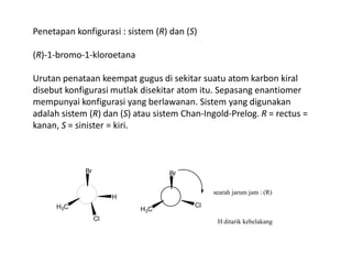Penetapan konfigurasi : sistem (R) dan (S)
(R)-1-bromo-1-kloroetana
Urutan penataan keempat gugus di sekitar suatu atom karbon kiral
disebut konfigurasi mutlak disekitar atom itu. Sepasang enantiomer
mempunyai konfigurasi yang berlawanan. Sistem yang digunakan
adalah sistem (R) dan (S) atau sistem Chan-Ingold-Prelog. R = rectus =
kanan, S = sinister = kiri.
H3C
Cl
H
Br
H3C
Br
Cl
searah jarum jam : (R)
H ditarik kebelakang
 