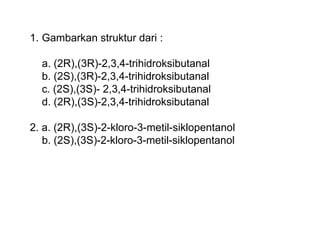 1. Gambarkan struktur dari :
a. (2R),(3R)-2,3,4-trihidroksibutanal
b. (2S),(3R)-2,3,4-trihidroksibutanal
c. (2S),(3S)- 2,3,4-trihidroksibutanal
d. (2R),(3S)-2,3,4-trihidroksibutanal
2. a. (2R),(3S)-2-kloro-3-metil-siklopentanol
b. (2S),(3S)-2-kloro-3-metil-siklopentanol
 