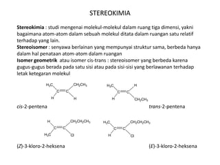 STEREOKIMIA
Stereokimia : studi mengenai molekul-molekul dalam ruang tiga dimensi, yakni
bagaimana atom-atom dalam sebuah molekul ditata dalam ruangan satu relatif
terhadap yang lain.
Stereoisomer : senyawa berlainan yang mempunyai struktur sama, berbeda hanya
dalam hal penataan atom-atom dalam ruangan
Isomer geometrik atau isomer cis-trans : stereoisomer yang berbeda karena
gugus-gugus berada pada satu sisi atau pada sisi-sisi yang berlawanan terhadap
letak ketegaran molekul
cis-2-pentena trans-2-pentena
(Z)-3-kloro-2-heksena (E)-3-kloro-2-heksena
C C
CH2CH3
H
H3C
H
C C
H
CH2CH3
H3C
H
C C
CH2CH2CH3
Cl
H
H3C
C C
CH2CH2CH3
Cl
H3C
H
 
