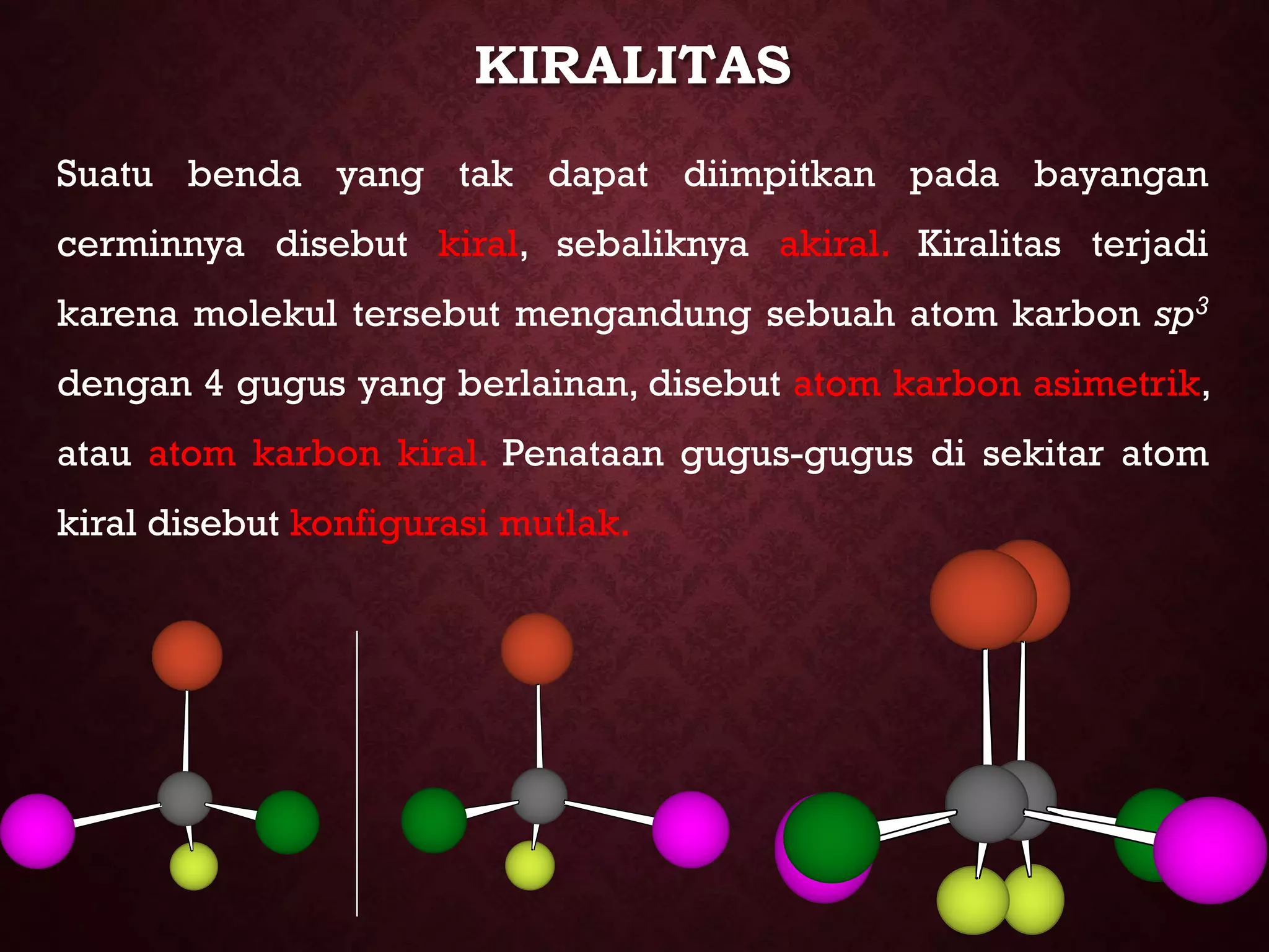KIRALITAS
Suatu benda yang tak dapat diimpitkan pada bayangan
cerminnya disebut kiral, sebaliknya akiral. Kiralitas terjadi
karena molekul tersebut mengandung sebuah atom karbon sp3
dengan 4 gugus yang berlainan, disebut atom karbon asimetrik,
atau atom karbon kiral. Penataan gugus-gugus di sekitar atom
kiral disebut konfigurasi mutlak.

 
