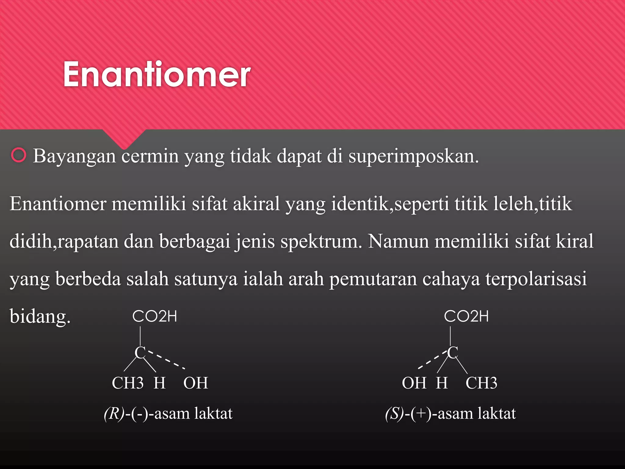 Enantiomer
 Bayangan cermin yang tidak dapat di superimposkan.
Enantiomer memiliki sifat akiral yang identik,seperti titik leleh,titik
didih,rapatan dan berbagai jenis spektrum. Namun memiliki sifat kiral
yang berbeda salah satunya ialah arah pemutaran cahaya terpolarisasi
bidang.

CO2H

CO2H

C

C

CH3 H OH
(R)-(-)-asam laktat

OH H CH3
(S)-(+)-asam laktat

 