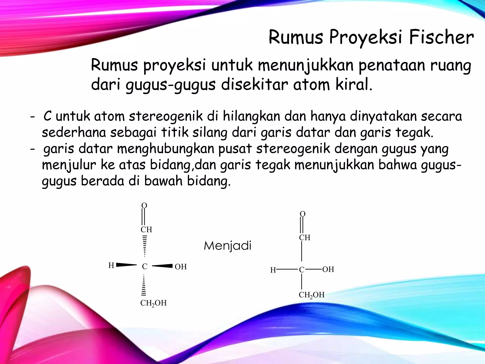 Rumus Proyeksi Fischer
Rumus proyeksi untuk menunjukkan penataan ruang
dari gugus-gugus disekitar atom kiral.
- C untuk atom stereogenik di hilangkan dan hanya dinyatakan secara
sederhana sebagai titik silang dari garis datar dan garis tegak.
- garis datar menghubungkan pusat stereogenik dengan gugus yang
menjulur ke atas bidang,dan garis tegak menunjukkan bahwa gugusgugus berada di bawah bidang.
O
O

CH
CH

Menjadi
H

C

CH2OH

OH

H

C

OH

CH2OH

 