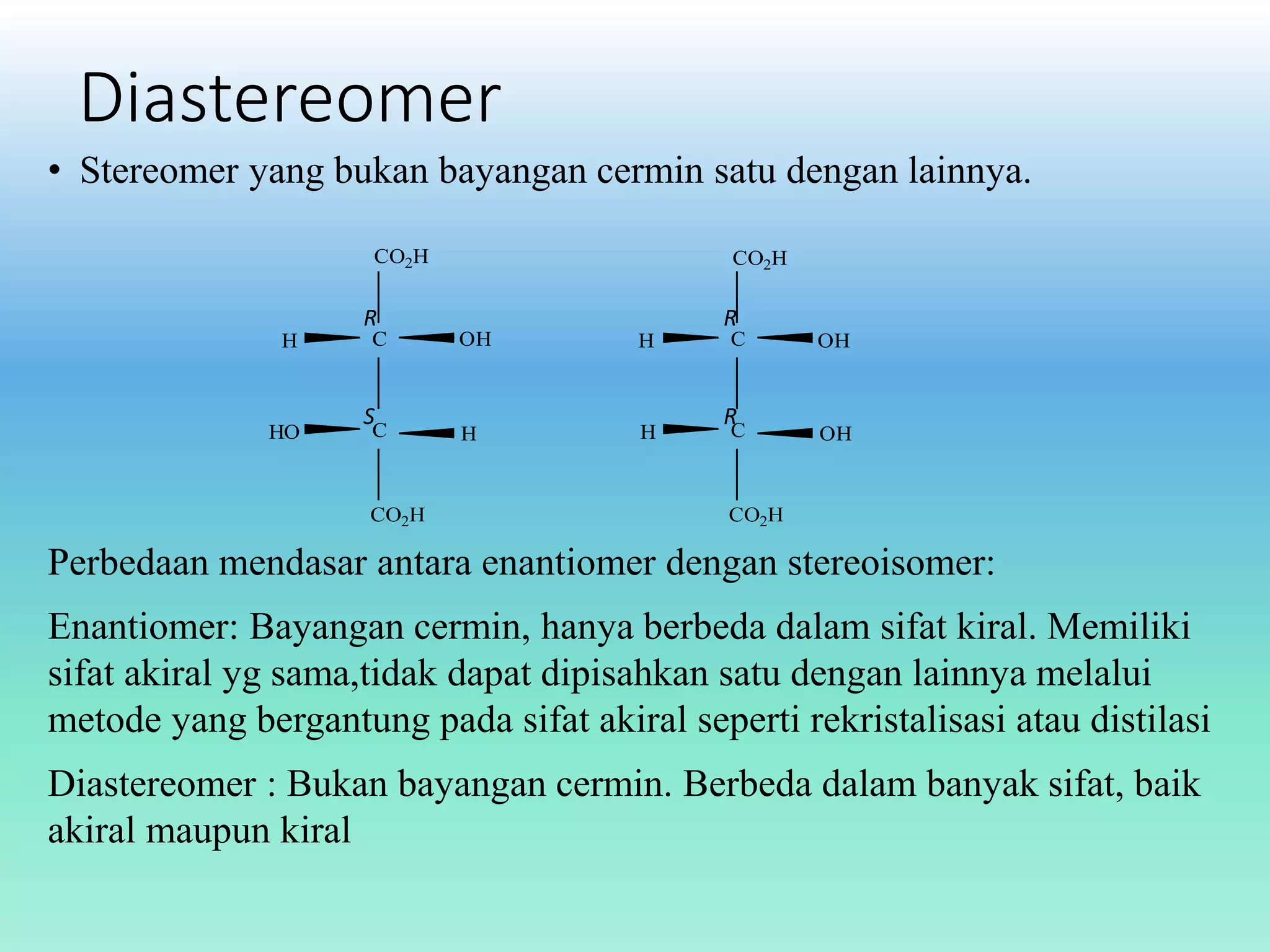 Diastereomer
• Stereomer yang bukan bayangan cermin satu dengan lainnya.
CO2H

R
H

HO

C

S

C

CO2H

CO2H

R

OH

H

H

H

C

R

C

OH

OH

CO2H

Perbedaan mendasar antara enantiomer dengan stereoisomer:
Enantiomer: Bayangan cermin, hanya berbeda dalam sifat kiral. Memiliki
sifat akiral yg sama,tidak dapat dipisahkan satu dengan lainnya melalui
metode yang bergantung pada sifat akiral seperti rekristalisasi atau distilasi
Diastereomer : Bukan bayangan cermin. Berbeda dalam banyak sifat, baik
akiral maupun kiral

 