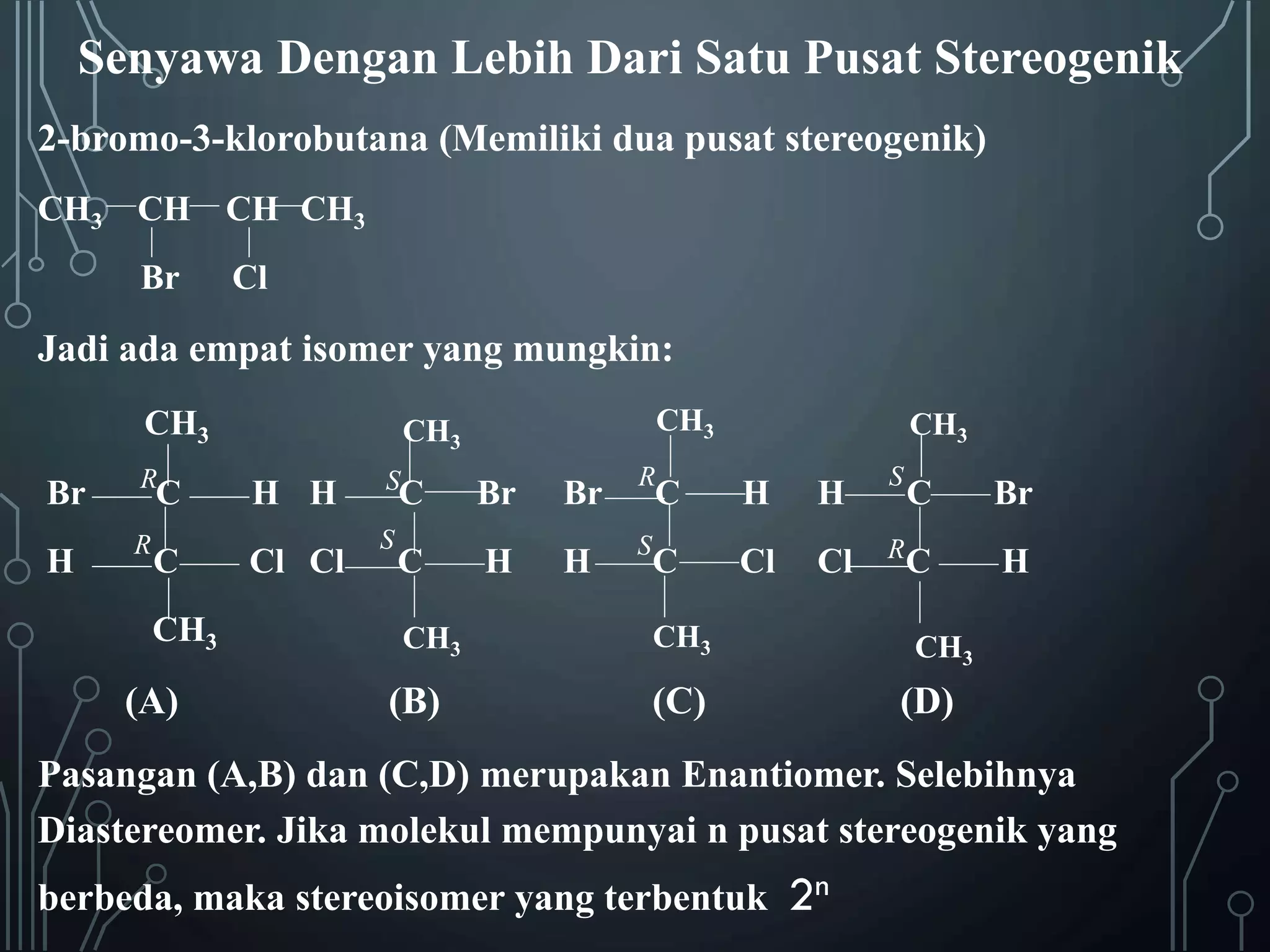 Senyawa Dengan Lebih Dari Satu Pusat Stereogenik
2-bromo-3-klorobutana (Memiliki dua pusat stereogenik)
CH3 CH CH CH3
Br

Cl

Jadi ada empat isomer yang mungkin:
CH3
Br

R

H

R

C

C

CH3

(A)

CH3

CH3

H H
Cl Cl

CH3

C

Br

Br

R

C

H

H

S

C

Br

C

H

H

S

C

Cl

Cl

R

C

H

S
S

CH3

(B)

CH3

CH3

(C)

(D)

Pasangan (A,B) dan (C,D) merupakan Enantiomer. Selebihnya
Diastereomer. Jika molekul mempunyai n pusat stereogenik yang
berbeda, maka stereoisomer yang terbentuk

2n

 