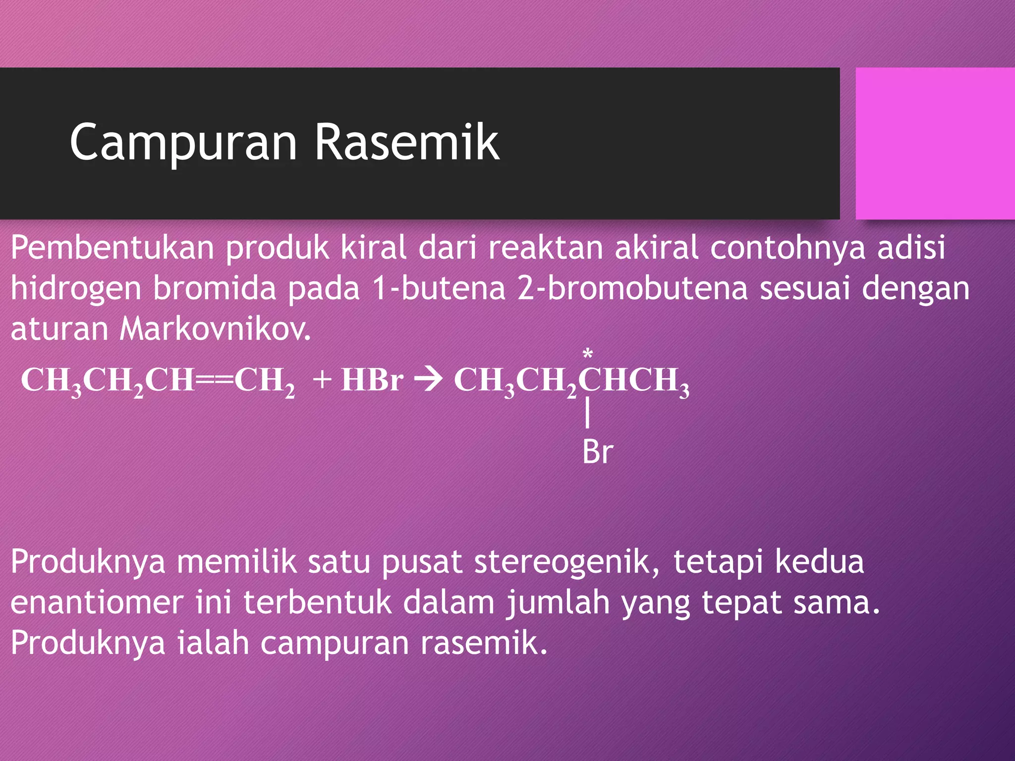 Campuran Rasemik
Pembentukan produk kiral dari reaktan akiral contohnya adisi
hidrogen bromida pada 1-butena 2-bromobutena sesuai dengan
aturan Markovnikov.
*
CH3CH2CH==CH2 + HBr  CH3CH2CHCH3
Br

Produknya memilik satu pusat stereogenik, tetapi kedua
enantiomer ini terbentuk dalam jumlah yang tepat sama.
Produknya ialah campuran rasemik.

 