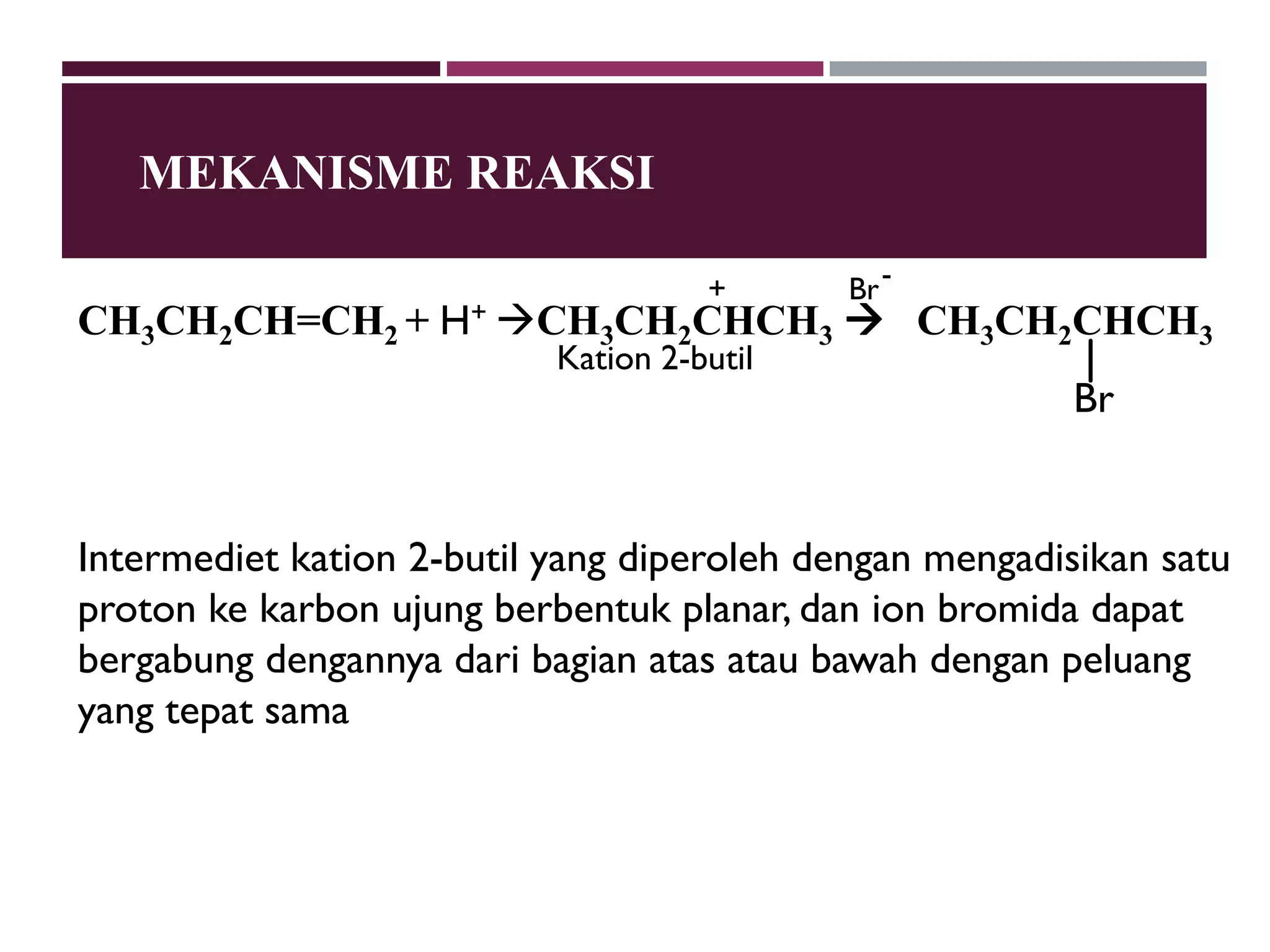 MEKANISME REAKSI
+

Br -

CH3CH2CH=CH2 + H+ CH3CH2CHCH3  CH3CH2CHCH3
Kation 2-butil

Br

Intermediet kation 2-butil yang diperoleh dengan mengadisikan satu
proton ke karbon ujung berbentuk planar, dan ion bromida dapat
bergabung dengannya dari bagian atas atau bawah dengan peluang
yang tepat sama

 