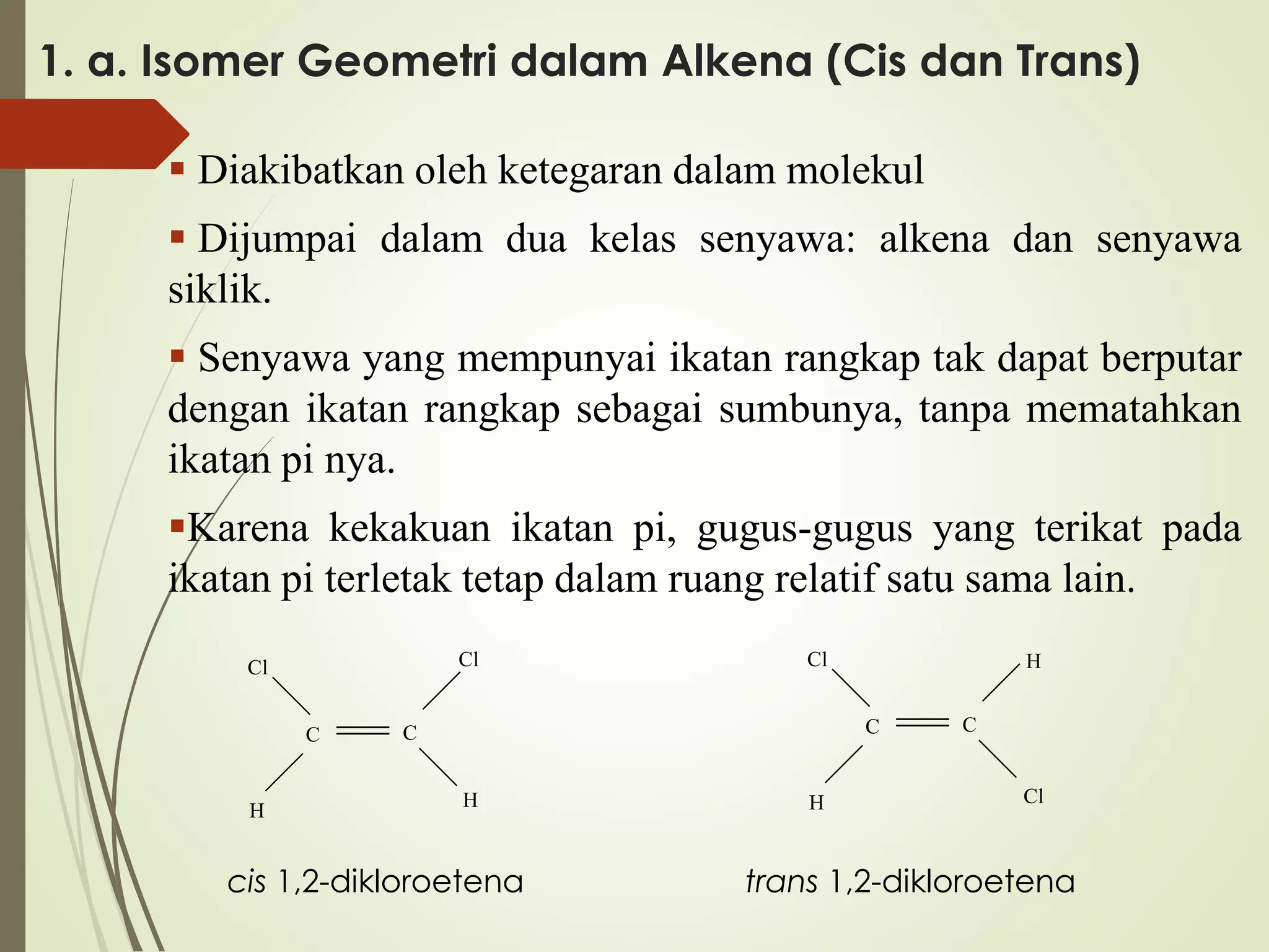 1. a. Isomer Geometri dalam Alkena (Cis dan Trans)
 Diakibatkan oleh ketegaran dalam molekul
 Dijumpai dalam dua kelas senyawa: alkena dan senyawa
siklik.

 Senyawa yang mempunyai ikatan rangkap tak dapat berputar
dengan ikatan rangkap sebagai sumbunya, tanpa mematahkan
ikatan pi nya.
Karena kekakuan ikatan pi, gugus-gugus yang terikat pada
ikatan pi terletak tetap dalam ruang relatif satu sama lain.
Cl

Cl
C

H

Cl

H
C

C
H

cis 1,2-dikloroetena

H

C
Cl

trans 1,2-dikloroetena

 
