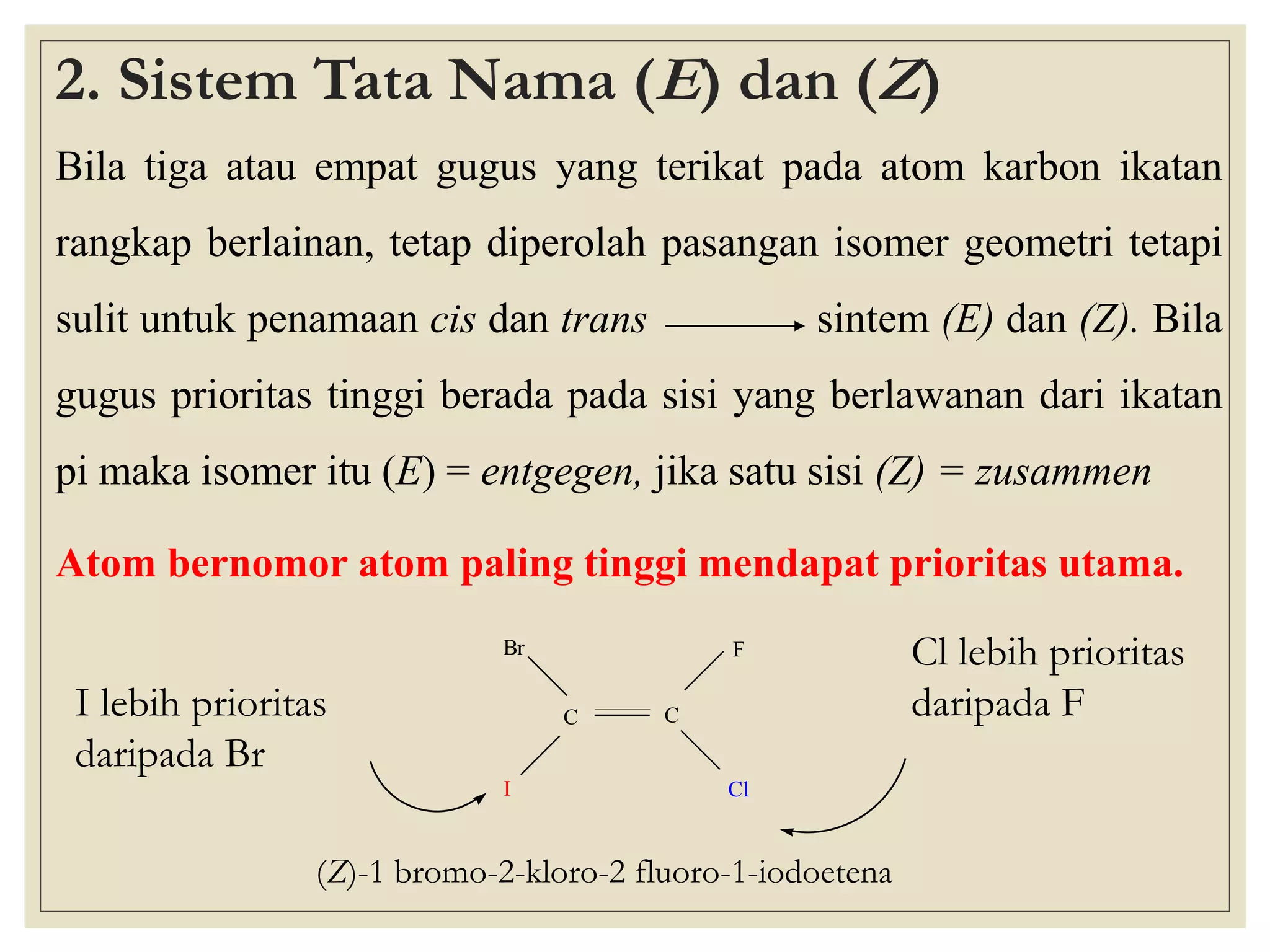 2. Sistem Tata Nama (E) dan (Z)
Bila tiga atau empat gugus yang terikat pada atom karbon ikatan

rangkap berlainan, tetap diperolah pasangan isomer geometri tetapi
sulit untuk penamaan cis dan trans

sintem (E) dan (Z). Bila

gugus prioritas tinggi berada pada sisi yang berlawanan dari ikatan

pi maka isomer itu (E) = entgegen, jika satu sisi (Z) = zusammen
Atom bernomor atom paling tinggi mendapat prioritas utama.
Br

I lebih prioritas
daripada Br

F
C

I

C
Cl

(Z)-1 bromo-2-kloro-2 fluoro-1-iodoetena

Cl lebih prioritas
daripada F

 