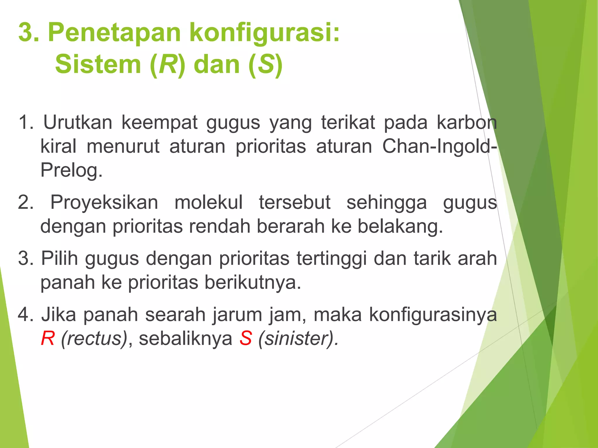 3. Penetapan konfigurasi:
Sistem (R) dan (S)
1. Urutkan keempat gugus yang terikat pada karbon
kiral menurut aturan prioritas aturan Chan-IngoldPrelog.
2. Proyeksikan molekul tersebut sehingga gugus
dengan prioritas rendah berarah ke belakang.

3. Pilih gugus dengan prioritas tertinggi dan tarik arah
panah ke prioritas berikutnya.
4. Jika panah searah jarum jam, maka konfigurasinya
R (rectus), sebaliknya S (sinister).

 