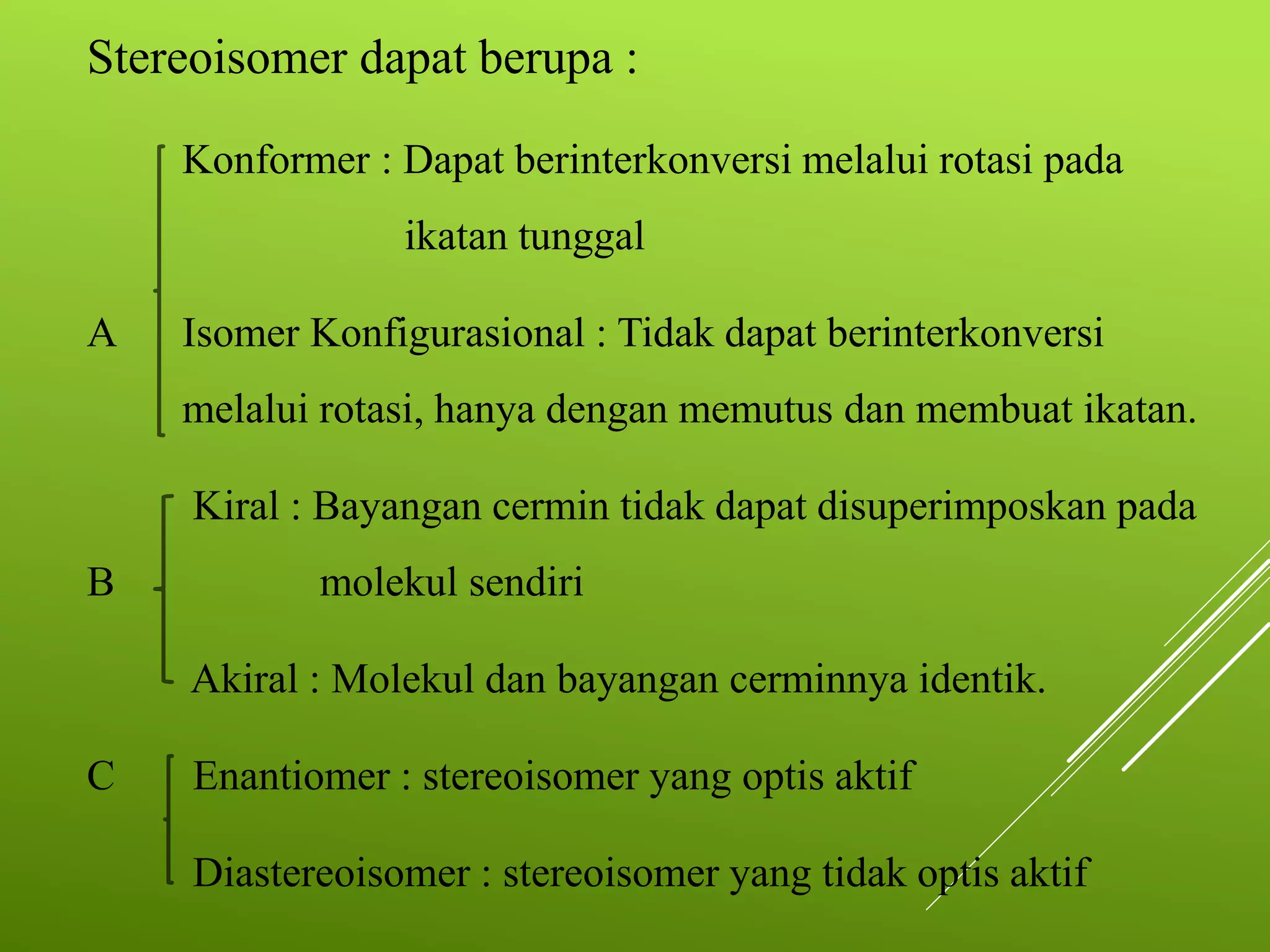 Stereoisomer dapat berupa :
Konformer : Dapat berinterkonversi melalui rotasi pada
ikatan tunggal
A

Isomer Konfigurasional : Tidak dapat berinterkonversi
melalui rotasi, hanya dengan memutus dan membuat ikatan.

Kiral : Bayangan cermin tidak dapat disuperimposkan pada
B

molekul sendiri
Akiral : Molekul dan bayangan cerminnya identik.

C

Enantiomer : stereoisomer yang optis aktif
Diastereoisomer : stereoisomer yang tidak optis aktif

 