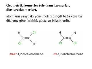 Geometrik izomerler (cis-trans izomerler,
diastereoizomerler),
atomların uzaydaki yönelmeleri bir çift bağa veya bir
düzleme göre farklılık gösteren bileşiklerdir.
 