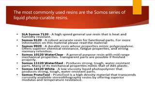 The most commonly used resins are the Somos series of
liquid photo-curable resins.
 