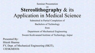 Stereolithography & its
Application in Medical Science
Submitted in Partial Completion of
Bachelors of Technology
from
Department of Mechanical Engineering
Swami Keshvanand Institute of Technology, Jaipur
Seminar Presentation
on
Presented By:
Hitesh Sharma
FY, Dept. of Mechanical Engineering (SKIT),
13ESKME036
 