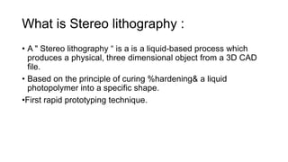 What is Stereo lithography :
• A " Stereo lithography “ is a is a liquid-based process which
produces a physical, three dimensional object from a 3D CAD
file.
• Based on the principle of curing %hardening& a liquid
photopolymer into a specific shape.
•First rapid prototyping technique.
 