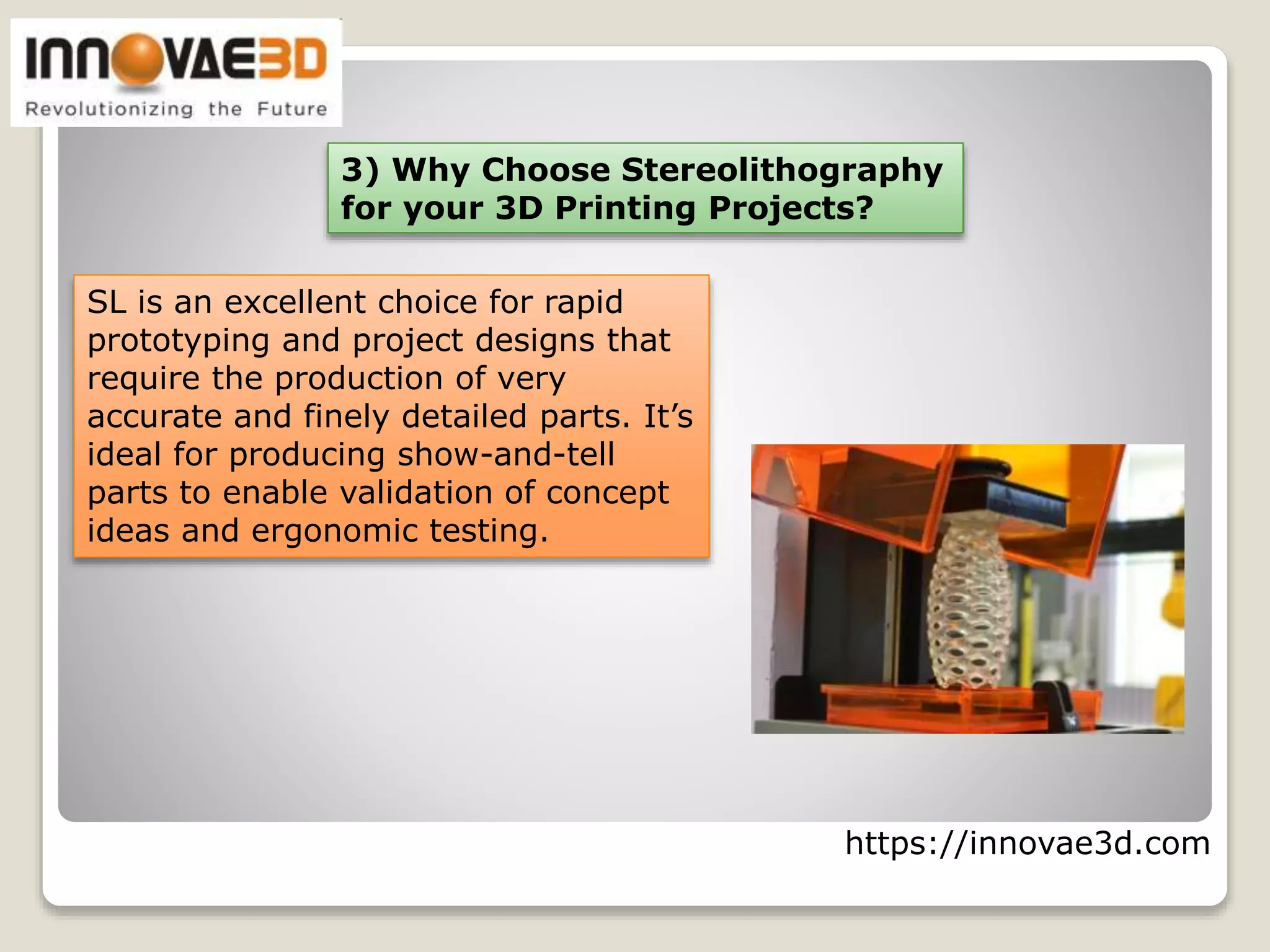 https://innovae3d.com
3) Why Choose Stereolithography
for your 3D Printing Projects?
SL is an excellent choice for rapid
prototyping and project designs that
require the production of very
accurate and finely detailed parts. It’s
ideal for producing show-and-tell
parts to enable validation of concept
ideas and ergonomic testing.
 
