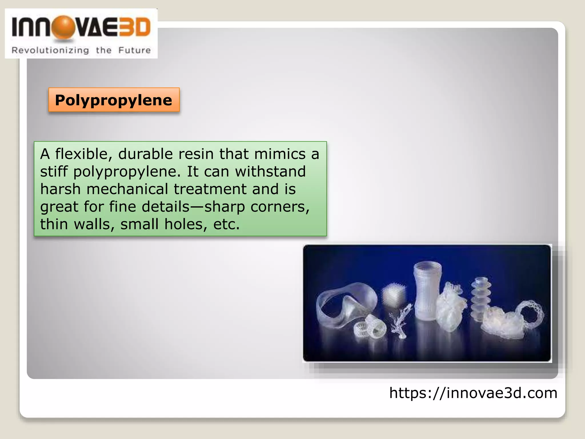 https://innovae3d.com
Polypropylene
A flexible, durable resin that mimics a
stiff polypropylene. It can withstand
harsh mechanical treatment and is
great for fine details—sharp corners,
thin walls, small holes, etc.
 