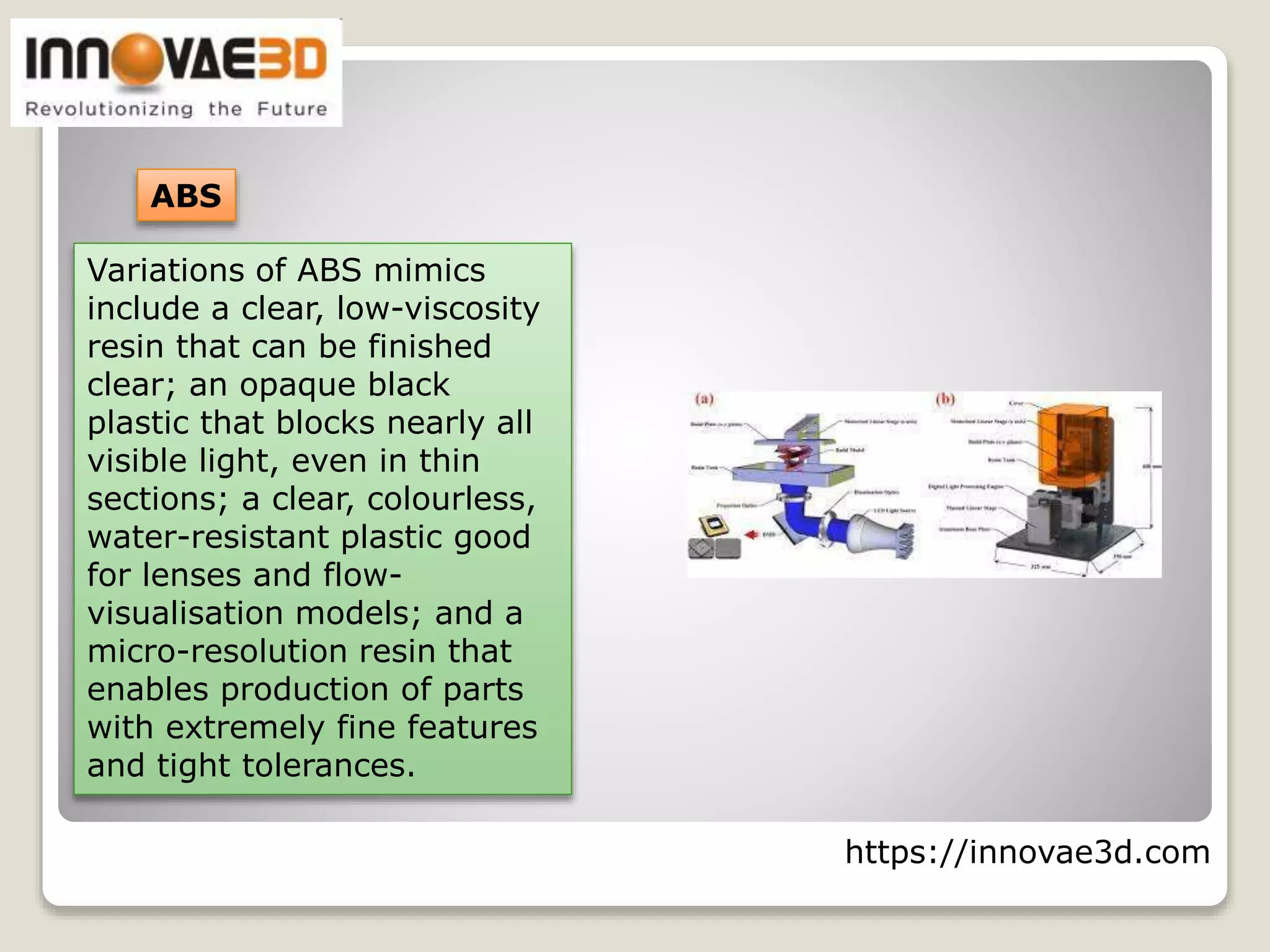 https://innovae3d.com
ABS
Variations of ABS mimics
include a clear, low-viscosity
resin that can be finished
clear; an opaque black
plastic that blocks nearly all
visible light, even in thin
sections; a clear, colourless,
water-resistant plastic good
for lenses and flow-
visualisation models; and a
micro-resolution resin that
enables production of parts
with extremely fine features
and tight tolerances.
 