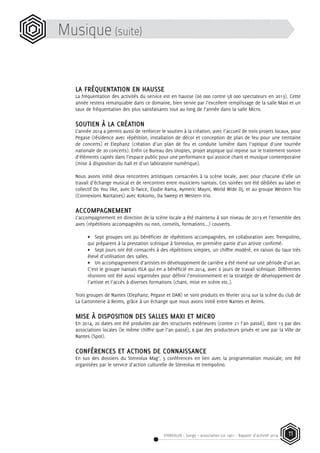STEREOLUX - Songo – association Loi 1901 - Rapport d’activité 2014 11
Musique (suite)
LA FRÉQUENTATION EN HAUSSE
La fréquentation des activités du service est en hausse (66 000 contre 58 000 spectateurs en 2013). Cette
année restera remarquable dans ce domaine, bien servie par l’excellent remplissage de la salle Maxi et un
taux de fréquentation des plus satisfaisants tout au long de l’année dans la salle Micro.
SOUTIEN À LA CRÉATION
L’année 2014 a permis aussi de renforcer le soutien à la création, avec l’accueil de trois projets locaux, pour
Pegase (résidence avec répétition, installation de décor et conception de plan de feu pour une trentaine
de concerts) et Elephanz (création d’un plan de feu et conduite lumière dans l’optique d’une tournée
nationale de 20 concerts). Enfin Le Bureau des Utopies, projet atypique qui repose sur le traitement sonore
d’éléments captés dans l’espace public pour une performance qui associe chant et musique contemporaine
(mise à disposition du hall et d’un laboratoire numérique).
Nous avons initié deux rencontres artistiques consacrées à la scène locale, avec pour chacune d’elle un
travail d’échange musical et de rencontres entre musiciens nantais. Ces soirées ont été dédiées au label et
collectif Do You like, avec D-Twice, Elodie Rama, Aymeric Mayni, World Wide Dj, et au groupe Western Trio
(Connexions Nantaises) avec Kokomo, Da Sweep et Western trio.
ACCOMPAGNEMENT
L’accompagnement en direction de la scène locale a été maintenu à son niveau de 2013 et l’ensemble des
axes (répétitions accompagnées ou non, conseils, formations...) couverts.
•	 Sept groupes ont pu bénéficier de répétitions accompagnées, en collaboration avec Trempolino,
qui préparent à la prestation scénique à Stereolux, en première partie d’un artiste confirmé.
•	 Sept jours ont été consacrés à des répétitions simples, un chiffre modéré, en raison du taux très
élevé d’utilisation des salles.
•	 Un accompagnement d’artistes en développement de carrière a été mené sur une période d’un an.
C’est le groupe nantais ISLA qui en a bénéficié en 2014, avec 6 jours de travail scénique. Différentes
réunions ont été aussi organisées pour définir l’environnement et la stratégie de développement de
l’artiste et l’accès à diverses formations (chant, mise en scène etc.).
Trois groupes de Nantes (Elephanz, Pegase et DAN) se sont produits en février 2014 sur la scène du club de
La Cartonnerie à Reims, grâce à un échange que nous avons initié entre Nantes et Reims.
MISE À DISPOSITION DES SALLES MAXI ET MICRO
En 2014, 20 dates ont été produites par des structures extérieures (contre 21 l’an passé), dont 13 par des
associations locales (le même chiffre que l’an passé), 6 par des producteurs privés et une par la Ville de
Nantes (Spot).
CONFÉRENCES ET ACTIONS DE CONNAISSANCE
En sus des dossiers du Stereolux Mag’, 5 conférences en lien avec la programmation musicale, ont été
organisées par le service d’action culturelle de Stereolux et trempolino.
 