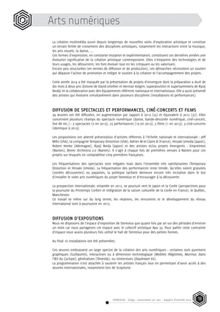 STEREOLUX - Songo – association Loi 1901 - Rapport d’activité 2014 13
Arts numériques
La création multimédia ouvre depuis longtemps de nouvelles voies d’exploration artistique et constitue
un terrain fertile de croisement des disciplines artistiques, notamment les interactions entre la musique,
les arts visuels, la danse, ...
Ces formes d’expression, en constante mutation et expérimentation, constituent ces dernières années une
évolution significative de la création artistique contemporaine. Elles s’emparent des technologies et de
leurs usages, les détournent, les font évoluer tout en les critiquant ou les valorisant.
Encore peu structurées (en termes de diffusion et de production), ces démarches nécessitent un soutien
qui dépasse l’action de promotion et intègre le soutien à la création et l’accompagnement des projets.
Cette année 2014 a été marquée par la présentation de projets d’envergure dont la préparation a duré de
dix mois à deux ans (Eotone de David Letellier et Herman Kolgen, superposition et supersymmetry de Ryoji
Ikeda) et la collaboration avec des équipements référents nationaux et internationaux. Elle a aussi présenté
des artistes qui évoluent simultanément dans plusieurs disciplines (installations et performances).
DIFFUSION DE SPECTACLES ET PERFORMANCES, CINÉ-CONCERTS ET FILMS
34 œuvres ont été diffusées, en augmentation par rapport à 2013 (25) et équivalent à 2012 (37). Elles
concernent plusieurs champs du spectacle numérique (danse, bande-dessinée numérique, ciné-concert,
live AV etc.) : 3 spectacles (2 en 2013), 23 performances (19 en 2013), 5 films (1 en 2013), 3 ciné-concerts
(identique à 2013).
Les propositions ont alterné présentation d’artistes référents à l’échelle nationale et internationale : Jeff
Mills (USA), la compagnie Temporary Distortion (USA), Adrien M et Claire B (France), Hiroaki Umeda (Japon),
Robert Henke (Allemagne), Ryoji Ikeda (Japon) et des artistes et/ou projets émergents : Empreintes
(Nantes), Bionic Orchestra 2.0 (Nantes). Il s’agit à chaque fois de premières venues à Nantes pour ces
projets sur lesquels on comptabilise cinq premières françaises.
Les fréquentations des spectacles sont inégales mais dans l’ensemble très satisfaisantes (Temporary
Distortion et Hiroaki Umeda). La fréquentation des performances reste timide. Qu’elles soient gratuites
(soirées découvertes) ou payantes, la politique tarifaire demeure encore très incitative dans le but
d’installer le volet arts numériques du projet Stereolux et d’encourager à la découverte.
La prospection internationale, entamée en 2012, se poursuit vers le Japon et la Corée (perspectives pour
la poursuite du Printemps Coréen et intégration de la saison culturelle de la Corée en France), le Québec,
Manchester.
Ce travail se mène sur du long terme, les relations, les rencontres et le développement du réseau
international sont à poursuivre en 2015.
DIFFUSION D’EXPOSITIONS
Nous ne disposons de l’espace d’exposition de Stereolux que quatre fois par an sur des périodes d’environ
un mois car nous partageons cet espace avec le collectif artistique Apo 33. Pour pallier cette contrainte
d’espace nous avons plusieurs fois utilisé le hall de Stereolux pour des petites formes.
Au final 16 installations ont été présentées.
Ces œuvres embrassent un large spectre de la création des arts numériques : certaines sont purement
graphiques (Guillaumit), interactives ou à dimension technologique (Mobiles Illégitimes, Murmur, Dans
l’Œil du Cyclope), génératives (Timeslip), ou immersives (Daydream V2).
La programmation s’est attachée à soutenir les artistes français tout en permettant d’avoir accès à des
œuvres internationales, notamment lors de Scopitone.
 