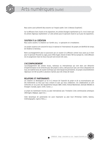 STEREOLUX - Songo – association Loi 1901 - Rapport d’activité 2014 15
Arts numériques (suite)
Nous avons aussi présenté deux œuvres sur l’espace public (voir ci-dessous Scopitone).
Sur la diffusion d’arts vivants et les expositions, les artistes étrangers représentent 50 %. Il est à noter que
les artistes régionaux représentent 15 % des artistes pour le spectacle vivant et 24 % pour les expositions.
SOUTIEN À LA CRÉATION
Nous avons soutenu 16 créations sur l’année 2014 : 10 spectacles et 6 installations.
Les projets soutenus ont concerné le local, le national et l’international. Dix projets ont bénéficié de temps
de résidence à Stereolux.
Notre accompagnement peut se poursuivre par un soutien à la diffusion comme nous avons pu le faire
pour le spectacle Poucette ou oqpo_oooo d’Alex Augier, Eotone et Dans l’Œil du Cyclope etc. Cette diffusion
est en progression mais les lieux d’accueil sont encore très rares.
L’ACCOMPAGNEMENT
L’accompagnement des artistes locaux, nationaux ou internationaux qui sont dans une démarche
d’expérimentation et de recherche pour des projets à venir, a été poursuivi avec une mise à disposition de
local, de matériel et/ou de soutien technique par notre équipe de permanents. Six projets (essentiellement
régionaux) ont été accueillis à plusieurs reprises pour des temps de travail.
RELATIONS ET PARTENARIATS
Les relations se développent au fur et à mesure de l’avancée du projet et de sa reconnaissance par
des événements ou lieux que nous croisons et avec qui nous collaborons. Ces collaborations se sont
renforcées en 2014 avec des équipements français (MAC Créteil, festival Maintenant, biennale ARCADI) et
étrangers (Canada, Japon, Corée, Suisse...).
Le projet est maintenant reconnu au plan international avec l’invitation à des commissariats artistiques
(Allemagne, Belgique, Japon etc.).
Cette dynamique de partenariats est aussi importante au plan local (Printemps Coréen, Katorza,
Cinématographe, Capricci films…).
 