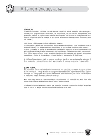 STEREOLUX - Songo – association Loi 1901 - Rapport d’activité 2014 17
Arts numériques (suite)
SCOPITONE
Le festival Scopitone a concentré sur une semaine l’expression de ces différents axes développés à
l’année par la programmation d’installations, de performances, de ciné-concerts, de spectacles jeune
public et la diffusion de coproductions. Elle a été accueillie dans une douzaine de lieux partenaires de la
ville (Le Château des ducs de Bretagne, le lieu unique, le Ferrailleur, la Friche Alstom, trempolino, Jardin
des Plantes…).
Cette édition a été marquée par deux évènements majeurs :
La présentation d’œuvres sur l’espace public (Eotone au Parc des Chantiers et Cyclique en nocturne au
Jardin des Plantes). Ces deux propositions ont rencontré un fort succès et totalisent 17 000 visiteurs.
La tenue en parallèle du festival de la Digital Week, manifestation numérique de la métropole nantaise qui
a présenté 40 projets associatifs, économiques et d’enseignement (colloque universitaire international).
Cette édition a présenté deux projets artistiques d’envergure internationale pour lesquels Stereolux est
coproducteur : Eotone de Herman Kolgen et David Letellier et superposition de Ryoji Ikeda.
Le chiffre de fréquentation a établi un nouveau record, avec plus de 57 000 spectateurs (40 000 en 2013).
Cette progression est essentiellement due à la présentation de ces deux oeuvres sur l’espace public.
JEUNE PUBLIC
Dix propositions ont été présentées (deux expositions et huit spectacles) qui mêlent musiques actuelles
et arts numériques à l’image du reste de la programmation de Stereolux, explorant de nouveaux rapports
à l’image, à la scénographie et aux publics. Cette année, deux expositions (une dans le hall et une dans
la plateforme) ont été montrées (contre une en 2013).
Nous avons élargi la tranche d’âge concernée par ces propositions (2/3 ans et 6/8 ans). Nous avons aussi
doublé voire triplé les représentations avec le service action culturelle.
La fréquentation reste excellente, quelles que soient les disciplines. L’installation de cette activité est
donc un succès, et la ligne éditoriale de Stereolux très lisible par le public.
 