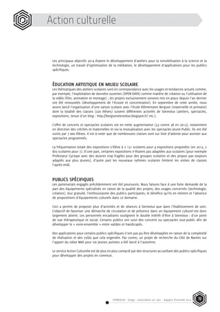 STEREOLUX - Songo – association Loi 1901 - Rapport d’activité 2014 19
Action culturelle
Les principaux objectifs 2014 étaient le développement d’ateliers pour la sensibilisation à la science et la
technologie, un travail d’optimisation de la médiation, le développement d’applications pour les publics
spécifiques.
ÉDUCATION ARTISTIQUE EN MILIEU SCOLAIRE
Les thématiques des ateliers scolaires sont en correspondance avec les usages et tendances actuels comme,
par exemple, l’exploitation de données ouvertes (OPEN DATA) comme matière de création ou l’utilisation de
la vidéo (film, animation et montage) ; les projets exclusivement sonores mis en place depuis l’an dernier
ont été renouvelés (développement de l’écoute et concentration). En septembre de cette année, nous
avons lancé l’organisation d’une saison scolaire avec l’école élémentaire Bergson (maternelle et primaire)
dont la totalité des classes (220 élèves) suivent différentes activités de Stereolux (ateliers, spectacles,
expositions, tenue d’un blog : http://bergsonstereolux.blogspot.fr/ etc.).
L’offre de concerts et spectacles scolaires est en nette augmentation (53 contre 38 en 2013), notamment
en direction des crèches et maternelles et via la mutualisation avec les spectacles Jeune Public. Ils ont été
suivis par 7 000 élèves. Il est à noter que de nombreuses classes sont sur liste d’attente pour assister aux
spectacles programmés.
La fréquentation totale des expositions s’élève à 2 131 scolaires pour 4 expositions proposées (en 2013, 2
803 scolaires pour 7). D’une part, certaines expositions n’étaient pas adaptées aux scolaires (pour exemple
Professeur Cyclope avec des œuvres trop fragiles pour des groupes scolaires et des propos pas toujours
adaptés aux plus jeunes), d’autre part les nouveaux rythmes scolaires limitent les visites de classes
l’après-midi.
PUBLICS SPÉCIFIQUES
Les partenariats engagés précédemment ont été poursuivis. Nous faisons face à une forte demande de la
part des équipements spécialisés en raison de la qualité des projets, des usages concernés (technologie,
création), leur gratuité, l’enthousiasme des publics participants, le bénéfice qu’ils en retirent et l’absence
de propositions d’équipements culturels dans ce domaine.
Ceci a permis de proposer plus d’activités et de séances à Stereolux que dans l’établissement de soin.
L’objectif de favoriser une démarche de circulation et de présence dans un équipement culturel est donc
largement atteint. Les personnels encadrants soulignent le double intérêt d’être à Stereolux : d’un point
de vue thérapeutique et social. Certains publics ont suivi des concerts ou spectacles tout-public afin de
développer le « vivre-ensemble » entre valides et handicapés.
Des applications pour certains publics spécifiques n’ont pas pu être développées en raison de la complexité
de réalisation et des coûts que cela engendre. Par contre, un projet de recherche du CHU de Nantes sur
l’apport du robot NAO pour six jeunes autistes a été lancé à l’automne.
Le service Action Culturelle est de plus en plus contacté par des structures accueillant des publics spécifiques
pour développer des projets en commun.
 