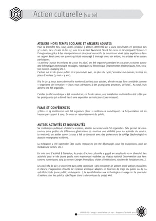 STEREOLUX - Songo – association Loi 1901 - Rapport d’activité 2014 21
Action culturelle (suite)
ATELIERS HORS TEMPS SCOLAIRE ET ATELIERS ADULTES
Pour la première fois, nous avons proposé 3 ateliers différents de 5 jours consécutifs en direction des
3/11 mois, des 1/2 ans et des 2/3 ans. Ces ateliers favorisent l’éveil des sens en développant l’écoute et
l’imagination grâce à des manipulations et des jeux interactifs. Le nourrisson vivait cette expérience dans
un rapport étroit avec son parent qui était encouragé à interagir avec son enfant, les artistes et les autres
participants.
12 ateliers (7 pour les enfants et 5 pour les ados) ont été organisés pendant les vacances scolaires autour
des thématiques technologie et usages, robotique ou électronique (marionnettes électroniques, film, créa-
tion sonore, mapping etc.).
L’action sur le très jeune public s’est poursuivie avec, en plus du cycle J’emmène ma maman, la mise en
place d’ateliers (5 mois – 3 ans).
À la fin 2014, nous avons diminué le nombre d’ateliers pour adultes, afin de ne pas être considérés comme
« organisme de formation » (nous nous adressons à des pratiquants amateurs, de loisir). Au total, huit
ateliers ont été organisés.
L’atelier du thé numérique a été reconduit et, en fin de saison, une installation multimédia a été créée par
les pratiquants qui a donné lieu à une exposition de trois jours (200 visiteurs).
FILMS ET CONFÉRENCES
3 films et 13 conférences ont été organisés (dont 2 conférences numériques). La fréquentation est en
hausse par rapport à 2013. On note un rajeunissement du public.
AUTRES ACTIVITÉS ET NOUVEAUTÉS
Six restitutions publiques d’ateliers scolaires, adultes ou seniors ont été organisées. Cela permet des ren-
contres entre publics de différentes générations et constitue une visibilité pour les activités du service.
Le mercredi, un atelier ouvert à tous a été co-construit avec des professeurs de collège (technologie) et
associe enseignants et élèves.
La médiation a été optimisée (des outils ressources ont été développés pour les expositions, pool de
médiateurs formés, etc.).
En trois ans d’activité à Stereolux, le projet d’action culturelle a gagné en amplitude et en diversité. Les
activités pour le très jeune public sont maintenant repérées au niveau national (intervention aux Ren-
contres numériques 2014 au centre Georges Pompidou, visites d’institutions, soutien de fondations etc..).
Les objectifs de 2015 s’inscrivent dans cette continuité : des rencontres et ateliers entre artistes musiciens
et élèves, l’exploration d’outils de création artistique adaptés en fonction de l’âge du public ou de sa
spécificité (très jeune public, malvoyants...), la sensibilisation aux technologies et usages et la poursuite
d’ateliers pour les publics spécifiques dans la dynamique du projet NAO.
 