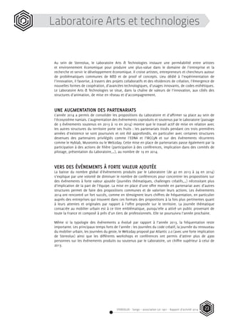 STEREOLUX - Songo – association Loi 1901 - Rapport d’activité 2014 23
Laboratoire Arts et technologies
Au sein de Stereolux, le Laboratoire Arts & Technologies instaure une perméabilité entre artistes
et environnement économique pour produire une plus-value dans le domaine de l’entreprise et la
recherche et servir le développement économique. Il croise artistes, entrepreneurs et chercheurs autour
de problématiques communes de R&D et de proof of concepts. Lieu dédié à l’expérimentation de
l’innovation, il favorise, à travers des projets collaboratifs et des résidences de création, l’émergence de
nouvelles formes de coopération, d’avancées technologiques, d’usages innovants, de codes esthétiques.
Le Laboratoire Arts & Technologies se situe, dans la chaîne de valeurs de l’innovation, aux côtés des
structures d’animation, de mise en réseau et d’accompagnement.
UNE AUGMENTATION DES PARTENARIATS
L’année 2014 a permis de consolider les propositions du Laboratoire et d’affirmer sa place au sein de
l’écosystème nantais. L’augmentation des événements coproduits et soutenus par le Laboratoire (passage
de 3 événements soutenus en 2013 à 10 en 2014) montre que le travail actif de mise en relation avec
les autres structures du territoire porte ses fruits : les partenariats tissés pendant ces trois premières
années d’existence se sont poursuivis et ont été approfondis, en particulier avec certaines structures
devenues des partenaires privilégiés comme l’EDNA et l’IRCCyN et sur des événements récurrents
comme le Hyblab, Museomix ou le Web2day. Cette mise en place de partenariats passe également par la
participation à des actions de filière (participation à des conférences, implication dans des comités de
pilotage, présentation du Laboratoire,…), au nombre de 19 en 2014.
VERS DES ÉVÉNEMENTS À FORTE VALEUR AJOUTÉE
La baisse du nombre global d’événements produits par le Laboratoire (de 42 en 2013 à 24 en 2014)
s’explique par une volonté de diminuer le nombre de conférences pour concentrer les propositions sur
des événements à forte valeur ajoutée (journées thématiques, challenges créatifs,…) nécessitant plus
d’implication de la part de l’équipe. La mise en place d’une offre montée en partenariat avec d’autres
structures permet de faire des propositions communes et de valoriser leurs actions. Les événements
2014 ont rencontré un fort succès, comme en témoignent leurs chiffres de fréquentation, en particulier
auprès des entreprises qui trouvent dans ces formats des propositions à la fois plus pertinentes quant
à leurs attentes et originales par rapport à l’offre proposée sur le territoire. La journée thématique
consacrée au mobilier urbain est à ce titre emblématique, puisqu’elle a attiré un public provenant de
toute la France et composé à près d’un tiers de professionnels. Elle se poursuivra l’année prochaine.
Même si la typologie des événements a évolué par rapport à l’année 2013, la fréquentation reste
importante. Les principaux temps forts de l’année : les Journées du code créatif, la journée du renouveau
du mobilier urbain, les Journées du geste, le Web2day proposé par Atlantic 2.0 (avec une forte implication
de Stereolux) ainsi que les différents workshops et conférences ont permis d’attirer plus de 4300
personnes sur les événements produits ou soutenus par le Laboratoire, un chiffre supérieur à celui de
2013.
 