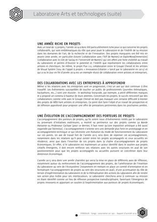 STEREOLUX - Songo – association Loi 1901 - Rapport d’activité 2014 25
UNE ANNÉE RICHE EN PROJETS
Avec un total de 15 projets, l’année 2014 a donc été particulièrement riche pour ce qui concerne les projets
collaboratifs, qui sont emblématiques du rôle que peut jouer le Laboratoire et de l’intérêt de sa mission
dans les domaines de l’art, de la recherche et de l’innovation. Des projets marquants ont été mis en
œuvre cette année, en particulier Eotone (collaboration avec l’IUT de Nantes) et ExplorNova[immersion]
(collaboration avec le CEA de Saclay et l’Université de Nantes) qui ont offert une forte visibilité au travail
du Laboratoire et permis d’illustrer le potentiel et l’intérêt que représentent les collaborations entre
artistes et chercheurs. De même, le projet Flux 2.0, collaboration entre le Groupe Chessé et les artistes
de Visual System (issu de l’appel à projets « Innovation-Création » lancé par le Laboratoire en 2013) et
qui a vu le jour en fin d’année 2014 est un exemple réussi de collaboration entre artistes et entreprises.
DES COLLABORATIONS AVEC LES ENTREPRISES À APPROFONDIR
Même si les relations avec les entreprises sont en progression, c’est un axe qui doit continuer à être
travaillé. Les événements susceptibles de toucher un public de professionnels (journées thématiques,
hackathons, etc…) sont une réussite : le workshop Storycode, par exemple, a attiré différentes marques
et a proposé un contenu à hauteur de leurs attentes. Concernant les projets, le succès rencontré par des
collaborations comme celle avec le Groupe Chessé ne doit pas masquer une certaine difficulté à monter
des projets de R&D liant artistes et entreprises. Ce point doit faire l’objet d’un travail de prospection et
de réflexion approfondi pour proposer une offre de prestations pertinentes dans les prochaines années.
UNE ÉVOLUTION DE L’ACCOMPAGNEMENT DES PORTEURS DE PROJETS
L’accompagnement des porteurs de projets, qu’ils soient issus d’événements initiés par le Laboratoire
ou provenant d’initiatives extérieures, a montré sa pertinence sur des projets comme La Bande
Passante ou Professeur Cyclope (pour ce dernier, il faut noter qu’une exposition artistique a été aussi
organisée par Stereolux). L’accompagnement s’oriente vers une demande plus forte en prototypage et en
accompagnement technique ce qui nécessite une évolution du mode de fonctionnement du Laboratoire
sur ces points. Un axe de travail fort de l’année 2015 sera donc de repenser cet accompagnement,
notamment dans les relations qu’il peut exister entre les projets accompagnés et ceux accueillis en
résidence, ainsi que dans l’insertion de ces projets dans la chaîne d’accompagnement de projets
économiques. En effet, si le Laboratoire est maintenant un acteur identifié dans le soutien aux projets
créatifs émergents, il doit encore renforcer ses relations avec les autres structures en aval de son
positionnement pour que les projets accompagnés ou accueillis puissent se concrétiser dans leur
dimension économique.
L’année 2015 sera donc une année charnière qui verra la mise en place de différents axes de réflexion,
notamment autour du renforcement de l’accompagnement des projets, de l’amélioration de l’insertion
du Laboratoire au sein de l’écosystème (notamment en mettant en place un comité d’orientation et en
formalisant l’accompagnement de projets au sein des structures en aval), d’une accentuation du rôle de
terrain d’expérimentation du Laboratoire et de la thématisation des actions du Laboratoire afin de rendre
son action plus lisible pour ses interlocuteurs. Le Laboratoire cherchera ainsi à continuer sa mission
en étant identifié comme un lieu de réflexion prospective transdisciplinaire, favorisant l’émergence de
projets innovants et apportant un soutien à l’expérimentation aux porteurs de projets économiques.
Laboratoire Arts et technologies (suite)
 
