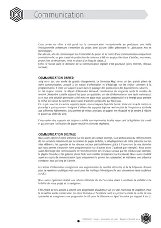 STEREOLUX - Songo – association Loi 1901 - Rapport d’activité 2014 27
Cette année un effort a été porté sur la communication institutionnelle en produisant une vidéo
institutionnelle présentant l’ensemble du projet ainsi qu’une vidéo présentant le Laboratoire Arts et
technologies.
Par ailleurs, afin de communiquer sur l’ensemble du projet et de sortir d’une communication uniquement
promotionnelle, un gros travail de production de contenus a été mis en place (écriture d’articles, interviews,
photos lors de résidences, mise en place d’un blog de classe…).
Enfin, le travail dans le domaine de la communication digitale s’est poursuivi (sites Internet, réseaux
sociaux).
COMMUNICATION PAPIER
2014 n’est pas une année de grands changements. Le Stereolux Mag’ reste un des grands piliers de
notre communication, associé à un travail d’information et d’éclairage sur les enjeux connexes à la
programmation. Il reste un support à part dans le paysage des publications des équipements culturels.
Le fait majeur restera le départ d’Alexandre Hervaud, coordinateur du magazine après le numéro de
rentrée (Alexandre travaille aujourd’hui pour un quotidien, un site d’information et une radio nationaux).
A ce jour, une solution provisoire a été mise en place mais aucune personnalité n’a émergé pour prendre
la relève en raison du spectre assez vaste d’activités proposées par Stereolux.
En ce qui concerne les autres supports papier, nous essayons depuis le dernier trimestre 2014 de mettre en
place des « packs promo» - intégrant d’ailleurs les supports digitaux – en fonction de l’importance attribuée
aux différents événements. Cela permet de mieux anticiper, de gagner en efficacité et de tendre à réduire
le papier au profit du web.
L’impression des supports est toujours confiée aux imprimeries locales respectant la législation du travail
et garantissant l’utilisation de papier recyclé et d’encres végétales.
COMMUNICATION DIGITALE
Nous avons renforcé notre présence sur les points de contact Internet, via l’amélioration du référencement
de nos activités notamment par la création de pages dédiées, le développement de notre présence sur les
sites référents, les agendas et les réseaux sociaux particulièrement grâce à l’ouverture de nos données
qui nous permet d’exporter notre programmation sur d’autres sites (Facebook par exemple). Nous avons
aussi développé des communautés et l’enrichissement des réseaux sociaux par les médias (par exemple,
la playlist Youtube et les galeries photo Flickr sont visibles directement sur Facebook). Nous avons modifié
aussi les sujets de communication (pas uniquement la promo des spectacles) et maintenu une présence
constante, tout au long de l’année.
Les lettres d’information enregistrent une augmentation du nombre d’inscrits et de la fréquence d’envoi
pour la newsletter publique mais aussi pour les mailings thématiques (le taux d’ouverture reste supérieur
à 25%).
Nous avons également réalisé une refonte éditoriale du site Stereolux visant à améliorer la visibilité et la
lisibilité de notre projet et la navigation.
L’ensemble de ces actions a amené une progression d’audience sur les sites Stereolux et Scopitone. Pour
la deuxième année consécutive, les sites Stereolux et Scopitone sont les premiers points de vente de nos
spectacles et enregistrent une progression (+10% pour la billetterie en ligne Stereolux par rapport à 2012).
Communication
 