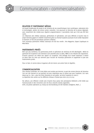 STEREOLUX - Songo – association Loi 1901 - Rapport d’activité 2014 29
Communication - commercialisation
RELATION ET PARTENARIAT MÉDIAS
Un travail d’explication du projet et de certaines de ses caractéristiques (arts numériques, Laboratoire Arts
et technologies, ateliers du service action culturelle…) est poursuivi en direction de la presse régionale,
avec notamment des rendez-vous réguliers programmateurs / journalistes mais qui n’ont pas été bien
suivis.
Les rédactions des médias nationaux, généralistes et spécialistes, sont plus difficiles à toucher mais le
projet Stereolux gagne en visibilité notamment grâce au festival Scopitone jouissant d’une solide réputation
et drainant un flux de journalistes parisiens à Nantes.
Trois nouveaux partenaires médias nationaux ont fait leur entrée : Arts Magazine, Etapes Graphiques et
New Noise.
PARTENARIATS PRIVÉS
Bien que peu nombreux, les partenariats privés et opérations de mécénat ont été développés : BKSA est
partenaire de Scopitone et de Stereolux (une première pour la salle), ABN-C10 est mécène des expositions.
D’autres sponsors ont réduit leur apport sur Scopitone. Cela présage d’un travail important à mettre
en place dans les mois qui viennent pour recruter de nouveaux partenaires et augmenter la part des
financements privés.
Pour ce faire, le service devra s’organiser afin de mener une action forte et régulière.
COMMERCIALISATION
Tous réseaux confondus, 66 % des billets sont vendus par Internet. La part des ventes directes de Stereolux
(sur son site internet ou son guichet) est plus importante pour la saison que pour Scopitone. Ceci sans
doute par le « lien » plus fort entre Stereolux et son public, qu’entre Scopitone et celui-ci.
La répartition des ventes sur les différents réseaux n’évolue pas entre 2013 et 2014.
Par ailleurs, une réflexion croisée avec d’autres lieux autour des prestataires billetterie a été initiée aux
Transmusicales et des rencontres avec les lieux culturels nantais organisées.
Enfin, de petites opérations au niveau du merchandising ont été réalisées (Indigènes, Noël...).
 