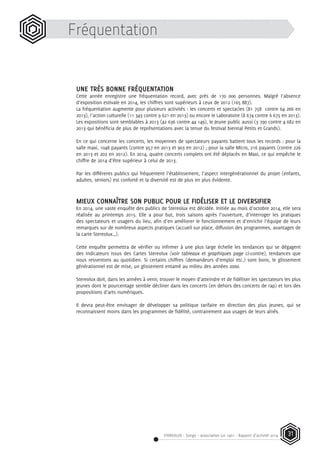 STEREOLUX - Songo – association Loi 1901 - Rapport d’activité 2014 31
UNE TRÈS BONNE FRÉQUENTATION
Cette année enregistre une fréquentation record, avec près de 170 000 personnes. Malgré l’absence
d’exposition estivale en 2014, les chiffres sont supérieurs à ceux de 2012 (165 887).
La fréquentation augmente pour plusieurs activités : les concerts et spectacles (81 758 contre 64 266 en
2013), l’action culturelle (11 343 contre 9 621 en 2013) ou encore le Laboratoire (8 674 contre 6 675 en 2013).
Les expositions sont semblables à 2013 (42 636 contre 44 149), le Jeune public aussi (3 790 contre 4 682 en
2013 qui bénéficia de plus de représentations avec la tenue du festival biennal Petits et Grands).
En ce qui concerne les concerts, les moyennes de spectateurs payants battent tous les records : pour la
salle maxi, 1048 payants (contre 957 en 2013 et 903 en 2012) ; pour la salle Micro, 216 payants (contre 226
en 2013 et 202 en 2012). En 2014, quatre concerts complets ont été déplacés en Maxi, ce qui empêche le
chiffre de 2014 d’être supérieur à celui de 2013.
Par les différents publics qui fréquentent l’établissement, l’aspect intergénérationnel du projet (enfants,
adultes, seniors) est conforté et la diversité est de plus en plus évidente.
MIEUX CONNAÎTRE SON PUBLIC POUR LE FIDÉLISER ET LE DIVERSIFIER
En 2014, une vaste enquête des publics de Stereolux est décidée. Initiée au mois d’octobre 2014, elle sera
réalisée au printemps 2015. Elle a pour but, trois saisons après l’ouverture, d’interroger les pratiques
des spectateurs et usagers du lieu, afin d’en améliorer le fonctionnement et d’enrichir l’équipe de leurs
remarques sur de nombreux aspects pratiques (accueil sur place, diffusion des programmes, avantages de
la carte Stereolux…).
Cette enquête permettra de vérifier ou infirmer à une plus large échelle les tendances qui se dégagent
des indicateurs issus des Cartes Stereolux (voir tableaux et graphiques page ci-contre), tendances que
nous ressentons au quotidien. Si certains chiffres (demandeurs d’emploi etc.) sont bons, le glissement
générationnel est de mise, un glissement entamé au milieu des années 2000.
Stereolux doit, dans les années à venir, trouver le moyen d’atteindre et de fidéliser les spectateurs les plus
jeunes dont le pourcentage semble décliner dans les concerts (en dehors des concerts de rap) et lors des
propositions d’arts numériques.
Il devra peut-être envisager de développer sa politique tarifaire en direction des plus jeunes, qui se
reconnaissent moins dans les programmes de fidélité, contrairement aux usages de leurs aînés.
Fréquentation
 