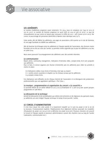 STEREOLUX - Songo – association Loi 1901 - Rapport d’activité 2014 33
Vie associative
LES ADHÉRENTS
Le nombre d’adhérents progresse assez nettement. Fin 2014, nous en comptons 291 (243 en 2013 et
237 en 2012). Le nombre de femmes progresse lui aussi (60% en 2014 et 54% en 2013). Le taux de
renouvellement est par contre en baisse pour retrouver le chiffre de 2012 : 26% (contre 36 en 2013). Par
contre, le pourcentage de personnes domiciliées à Nantes reste identique avec 65 %.
Cette année, afin de fédérer les adhérents, une page vie associative a été ouverte sur le site de Stereolux
et une page Facebook est dédiée aux adhérents.
Afin de favoriser les échanges entre les adhérents et l’équipe salariée de l’association, des réunions moins
formelles ont eu lieu au cours de l’année. La première soirée organisée par et pour les adhérents a eu lieu
en juillet 2014.
Nous avons poursuivi l’accompagnement des adhérents avec des activités réservées.
La communication
Report photo, community management, réalisation d’interview vidéo, compte-rendu écrit sont proposés
aux adhérents.
Pour ce faire, le service organise une réunion trimestrielle avec les adhérents pour cibler les activités à
mettre en place.
• 6 réalisations vidéos (sous forme d’interview, time laps ou teaser)
• 11 soirées seront couvertes et relayées sur les réseaux sociaux par les adhérents
• 4 comptes rendus écrits
Ces réalisations sont diffusées via les réseaux internet de l’association et se distinguent des productions
professionnelles par une appellation spécifique « The Crew ».
La musique : programmation et organisation du concert « Go sound #2 »
La seconde édition de cet atelier débuté en 2013 a vu sa finalisation le 12 avril 2014 avec quatre groupes
programmés en salle Micro.
La découverte de la technique
Activité de découverte et de sensibilisation aux métiers de techniciens et de régisseurs du spectacle vivant,
32 adhérents ont ainsi intégré l’équipe technique le temps d’une journée / soirée.
LE CONSEIL D’ADMINISTRATION
Il s’est réuni douze fois cette année. Il a notamment travaillé sur le suivi du projet et de la vie de
la structure, l’investissement matériel, l’établissement d’un règlement intérieur associatif, les modalités
d’évaluation du projet 2012-2014 et de la définition du projet 2016-2018. Plusieurs réunions ont associé
le Conseil et l’équipe salariée et plusieurs administrateurs suivent des chantiers tout au long de l’année
(Laboratoire, communication etc.).
 