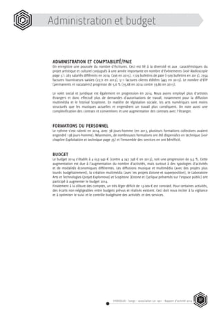 STEREOLUX - Songo – association Loi 1901 - Rapport d’activité 2014 37
Administration et budget
ADMINISTRATION ET COMPTABILITÉ/PAIE
On enregistre une poussée du nombre d’écritures. Ceci est lié à la diversité et aux caractéristiques du
projet artistique et culturel conjugués à une année importante en nombre d’événements (voir Radioscopie
page 5) : 283 salariés différents en 2014 (296 en 2013), 1729 bulletins de paie (1509 bulletins en 2013), 2554
factures fournisseurs saisies (2371 en 2013), 511 factures clients éditées (445 en 2013). Le nombre d’ETP
(permanents et vacataires) progresse de 5,6 % (35,68 en 2014 contre 33,80 en 2013).
Le volet social et juridique est également en progression en 2014. Nous avons employé plus d’artistes
étrangers et donc effectué plus de demandes d’autorisations de travail, notamment pour la diffusion
multimédia et le festival Scopitone. En matière de législation sociale, les arts numériques sont moins
structurés que les musiques actuelles et engendrent un travail plus conséquent. On note aussi une
complexification des contrats et conventions et une augmentation des contrats avec l’étranger.
FORMATIONS DU PERSONNEL
Le rythme s’est ralenti en 2014, avec 38 jours-homme (en 2013, plusieurs formations collectives avaient
engendré 138 jours-homme). Néanmoins, de nombreuses formations ont été dispensées en technique (voir
chapitre Exploitation et technique page 35) et l’ensemble des services en ont bénéficié.
BUDGET
Le budget 2014 s’établit à 4 653 942 ¤ (contre 4 247 748 ¤ en 2013), soit une progression de 9,5 %. Cette
augmentation est due à l’augmentation du nombre d’activités, mais surtout à des typologies d’activités
et de modalités économiques différentes. Les diffusions musique et multimédia (avec des projets plus
lourds budgétairement), la création multimédia (avec les projets Eotone et superposition), le Laboratoire
Arts et Technologies (projet Explornova) et Scopitone (Eotone et Cyclique présentés sur l’espace public) ont
participé à augmenter le budget 2014.
Finalement à la clôture des comptes, un très léger déficit de 13 000 ¤ est constaté. Pour certaines activités,
des écarts non négligeables entre budgets prévus et réalisés existent. Ceci doit nous inciter à la vigilance
et à optimiser le suivi et le contrôle budgétaire des activités et des services.
 