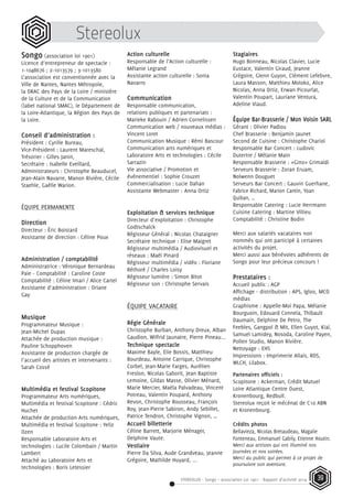 STEREOLUX - Songo – association Loi 1901 - Rapport d’activité 2014 39
Stereolux
Songo (association loi 1901)
Licence d’entrepreneur de spectacle :
1-1048676 ; 2-1013579 ; 3-1013580
L’association est conventionnée avec la
Ville de Nantes, Nantes Métropole,
la DRAC des Pays de la Loire / ministère
de la Culture et de la Communication
(label national SMAC), le Département de
la Loire-Atlantique, la Région des Pays de
la Loire.
Conseil d’administration :
Président : Cyrille Bureau,
Vice-Président : Laurent Mareschal,
Trésorier : Gilles Janin,
Secrétaire : Isabelle Eveillard,
Administrateurs : Christophe Beauducel,
Jean-Alain Navarre, Manon Rivière, Cécile
Staehle, Gaëlle Warion.
ÉQUIPE PERMANENTE
Direction
Directeur : Éric Boistard
Assistante de direction : Céline Poux
Administration / comptabilité
Administratrice : Véronique Bernardeau
Paie - Comptabilité : Caroline Coste
Comptabilité : Céline Imari / Alice Cartel
Assistante d’administration : Oriane
Gay
Musique
Programmateur Musique :
Jean-Michel Dupas
Attachée de production musique :
Pauline Schopphoven
Assistante de production chargée de
l’accueil des artistes et intervenants :
Sarah Cossé
Multimédia et festival Scopitone
Programmateur Arts numériques,
Multimédia et festival Scopitone : Cédric
Huchet
Attachée de production Arts numériques,
Multimédia et festival Scopitone : Yeliz
Ozen
Responsable Laboratoire Arts et
technologies : Lucile Colombain / Martin
Lambert
Attaché au Laboratoire Arts et
technologies : Boris Letessier
Action culturelle
Responsable de l’Action culturelle :
Mélanie Legrand
Assistante action culturelle : Sonia
Navarro
Communication
Responsable communication,
relations publiques et partenariats :
Marieke Rabouin / Adrien Cornelissen
Communication web / nouveaux médias :
Vincent Loret
Communication Musique : Rémi Bascour
Communication arts numériques et
Laboratoire Arts et technologies : Cécile
Sarrazin
Vie associative / Promotion et
événementiel : Sophie Crouzet
Commercialisation : Lucie Dahan
Assistante Webmaster : Anna Ortiz
Exploitation & services technique
Directeur d’exploitation : Christophe
Godtschalck
Régisseur Général : Nicolas Chataigner
Secrétaire technique : Elise Maigret
Régisseur multimédia / Audiovisuel et
réseaux : Maël Pinard
Régisseur multimédia / vidéo : Floriane
Réthoré / Charles Loisy
Régisseur lumière : Simon Bitot
Régisseur son : Christophe Servais
ÉQUIPE VACATAIRE
Régie Générale
Christophe Burban, Anthony Dreux, Alban
Gaudion, Wilfrid Jaunatre, Pierre Pineau...
Technique spectacle
Maxime Bayle, Elie Bossis, Matthieu
Bourdeau, Antoine Carrique, Christophe
Corbel, Jean-Marie Farges, Aurélien
Freslon, Nicolas Gaborit, Jean Baptiste
Lemoine, Gildas Masse, Olivier Ménard,
Marie Mercier, Maëla Palvadeau, Vincent
Potreau, Valentin Poupard, Anthony
Revon, Christophe Rousseau, François
Roy, Jean-Pierre Sabiron, Andy Sebillet,
Patrice Tendron, Christophe Vignon, …
Accueil billetterie
Céline Barrett, Marjorie Ménager,
Delphine Vaute.
Vestiaire
Pierre Da Silva, Aude Grandveau, Jeanne
Grégoire, Mathilde Huyard, ...
Stagiaires
Hugo Bonneau, Nicolas Clavier, Lucie
Eustace, Valentin Giraud, Jeanne
Grégoire, Glenn Guyon, Clément Lefebvre,
Laura Masson, Matthieu Moloko, Alice
Nicolas, Anna Ortiz, Erwan Picourlat,
Valentin Poupart, Lauriane Ventura,
Adeline Viaud.
Équipe Bar-Brasserie / Mon Voisin SARL
Gérant : Olivier Padiou
Chef Brasserie : Benjamin Jaunet
Second de Cuisine : Christophe Chariol
Responsable Bar Concert : Ludovic
Dutertre / Mélanie Main
Responsable Brasserie : «Gino» Grimaldi
Serveurs Brasserie : Zoran Eruam,
Nolwenn Douguet
Serveurs Bar Concert : Gauvin Guerhane,
Fabrice Richard, Marion Cantin, Yoan
Quiban, …
Responsable Catering : Lucie Herrmann
Cuisine Catering : Martine Villieu
Comptabilité : Christine Bodin
Merci aux salariés vacataires non
nommés qui ont participé à certaines
activités du projet.
Merci aussi aux bénévoles adhérents de
Songo pour leur précieux concours !
Prestataires :
Accueil public : AGP
Affichage - distribution : APS, Igloo, MCO
médias
Graphisme : Appelle-Moi Papa, Mélanie
Bourguoin, Edouard Conneïa, Thibault
Daumain, Delphine De Petro, The
Feebles, Gangpol & Mit, Ellen Guyot, Kiaï,
Samuel Lamidey, Nosoda, Caroline Payen,
Pollen Studio, Manon Rivière.
Nettoyage : EHS
Impressions : Imprimerie Allais, RDS,
WLCH, Lilabox.
Partenaires officiels :
Scopitone : Ackerman, Crédit Mutuel
Loire Atlantique Centre Ouest,
Kronenbourg, Redbull.
Stereolux reçoit le mécénat de C10 ABN
et Kronenbourg.
Crédits photos
Bellavieza, Nicolas Bretaudeau, Magalie
Fonteneau, Emmanuel Gabily, Etienne Houtin.
Merci aux artistes qui ont illuminé nos
journées et nos soirées.
Merci au public qui permet à ce projet de
poursuivre son aventure.
 