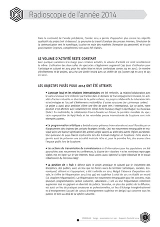 STEREOLUX - Songo – association Loi 1901 - Rapport d’activité 2014 5
Radioscopie de l’année 2014
Dans la continuité de l’année précédente, l’année 2014 a permis d’approcher plus encore les objectifs
qualitatifs du projet (voir ci-dessous). La poursuite du travail d’analyse des process internes, l’évolution de
la communication vers le numérique, la prise en main des matériels (formation du personnel) et le suivi
post-chantier (reprises, compléments) ont aussi été réalisés.
LE VOLUME D’ACTIVITÉ RESTE CONSTANT
Avec quelques variations à la marge pour certaines activités, le volume d’activité est resté sensiblement
le même. L’utilisation des deux salles de spectacles a légèrement augmenté (290 jours d’utilisation pour
l’artistique et culturel en 2014 pour les salles Maxi et Micro confondues contre 275 en 2013). En nombre
d’événements et de projets, 2014 est une année record avec un chiffre de 336 (contre 298 en 2013 et 293
en 2012).
LES OBJECTIFS POSÉS POUR 2014 ONT ÉTÉ ATTEINTS
• L’ancrage local et les relations internationales ont été renforcés. La relation/collaboration avec
les acteurs locaux s’est renforcée par l’action dans le domaine de l’accompagnement musical, les acti-
vités d’action culturelle en direction de la petite enfance, les projets collaboratifs du Laboratoire Arts
et technologies et l’accueil d’événements multimédias d’autres structures (ex : printemps coréen).
Le projet a aussi pour ambition d’être une tête de pont vers l’international. Sur ce point, notre
position s’est affirmée avec notamment les temps forts musique-image (Copenhague) ou musicaux
(Italie). En multimédia, la collaboration France-Canada sur Eotone, la première mondiale du spec-
tacle superposition de Ryoji Ikeda et les retombées presse internationale de Scopitone sont trois
exemples patents.
• La programmation artistique a évolué et cette présence internationale est aussi illustrée par un
élargissement des origines des artistes étrangers invités. Ceci est notamment remarquable en mu-
sique avec une baisse significative des artistes anglo-saxons au profit des autres régions du Monde.
Une quinzaine de pays étaient représentés lors des festivals Indigènes et Scopitone. Cette année a
permis aussi de présenter une actualité musicale riche et, pour la première fois, des œuvres dans
l’espace public lors de Scopitone.
• Les actions de transmission de connaissances et d’informations pour les populations ont été
poursuivies avec notamment les conférences, la dizaine de « dossiers » et les nombreux reportages
vidéos mis en ligne sur le site Internet. Nous avons aussi optimisé la ligne éditoriale et le travail
rédactionnel du Stereolux Mag’.
•	La position de « hub » définie dans le projet artistique et culturel par le croisement des
disciplines, des publics, avec un lieu que les forces vives du territoire (artistiques, sociales, éco-
nomiques) utilisent et s’approprient, a été confortée en 2014. Malgré l’absence d’exposition esti-
vale, le chiffre de fréquentation 2014 (169 539) est supérieur à celui de 2012 et établit un record
(Cf. chapitre Fréquentation). La fréquentation est notamment remarquable pour les concerts, mais
plusieurs programmations (action culturelle, Laboratoire...) ont vu leur fréquentation nettement
augmenter tout en gagnant en diversité de publics. Stereolux, en plus des publics de la diffusion,
est aussi un lieu de pratiques amateures et professionnelles, un lieu d’échange intergénérationnel
et d’enseignement (accueil de cursus d’enseignement supérieur en design) qui concerne tous les
publics et bien au-delà de la sphère culturelle.
 