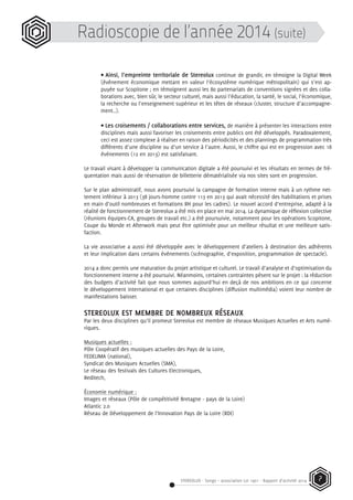 STEREOLUX - Songo – association Loi 1901 - Rapport d’activité 2014 7
Radioscopie de l’année 2014 (suite)
• Ainsi, l’empreinte territoriale de Stereolux continue de grandir, en témoigne la Digital Week
(événement économique mettant en valeur l’écosystème numérique métropolitain) qui s’est ap-
puyée sur Scopitone ; en témoignent aussi les 80 partenariats de conventions signées et des colla-
borations avec, bien sûr, le secteur culturel, mais aussi l’éducation, la santé, le social, l’économique,
la recherche ou l’enseignement supérieur et les têtes de réseaux (cluster, structure d’accompagne-
ment..).
• Les croisements / collaborations entre services, de manière à présenter les interactions entre
disciplines mais aussi favoriser les croisements entre publics ont été développés. Paradoxalement,
ceci est assez complexe à réaliser en raison des périodicités et des plannings de programmation très
différents d’une discipline ou d’un service à l’autre. Aussi, le chiffre qui est en progression avec 18
événements (12 en 2013) est satisfaisant.
Le travail visant à développer la communication digitale a été poursuivi et les résultats en termes de fré-
quentation mais aussi de réservation de billetterie dématérialisée via nos sites sont en progression.
Sur le plan administratif, nous avons poursuivi la campagne de formation interne mais à un rythme net-
tement inférieur à 2013 (38 jours-homme contre 113 en 2013 qui avait nécessité des habilitations et prises
en main d’outil nombreuses et formations RH pour les cadres). Le nouvel accord d’entreprise, adapté à la
réalité de fonctionnement de Stereolux a été mis en place en mai 2014. La dynamique de réflexion collective
(réunions équipes-CA, groupes de travail etc.) a été poursuivie, notamment pour les opérations Scopitone,
Coupe du Monde et Afterwork mais peut être optimisée pour un meilleur résultat et une meilleure satis-
faction.
La vie associative a aussi été développée avec le développement d’ateliers à destination des adhérents
et leur implication dans certains événements (scénographie, d’exposition, programmation de spectacle).
2014 a donc permis une maturation du projet artistique et culturel. Le travail d’analyse et d’optimisation du
fonctionnement interne a été poursuivi. Néanmoins, certaines contraintes pèsent sur le projet : la réduction
des budgets d’activité fait que nous sommes aujourd’hui en deçà de nos ambitions en ce qui concerne
le développement international et que certaines disciplines (diffusion multimédia) voient leur nombre de
manifestations baisser.
STEREOLUX EST MEMBRE DE NOMBREUX RÉSEAUX
Par les deux disciplines qu’il promeut Stereolux est membre de réseaux Musiques Actuelles et Arts numé-
riques.
Musiques actuelles :
Pôle Coopératif des musiques actuelles des Pays de la Loire,
FEDELIMA (national),
Syndicat des Musiques Actuelles (SMA),
Le réseau des festivals des Cultures Electroniques,
Reditech,
Économie numérique :
Images et réseaux (Pôle de compétitivité Bretagne - pays de la Loire)
Atlantic 2.0
Réseau de Développement de l’Innovation Pays de la Loire (RDI)
 