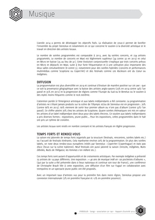 STEREOLUX - Songo – association Loi 1901 - Rapport d’activité 2014 9
Musique
L’année 2014 a permis de développer les objectifs fixés. La réalisation de ceux-ci permet de bonifier
l’ensemble du projet Stereolux et notamment en ce qui concerne le soutien à la diversité artistique et le
travail en direction des artistes locaux.
Le nombre de soirées programmées est comparable à 2013, avec 84 soirées concerts, et 234 artistes
programmés. Le nombre de concerts en Maxi est légèrement supérieur (34 contre 32 en 2013) et celui
en Micro en baisse (35 au lieu de 41). Cette évolution conjoncturelle s’explique par trois concerts prévus
en Micro et déplacés en Maxi, suite à leur forte fréquentation et à une utilisation plus importante des
deux salles simultanément (8 contre 5), notamment pour des soirées hybrides (concerts et performances
multimédias comme Scopitone ou Copen’Art) et des festivals comme Les Rockeurs ont du Coeur ou
Indigènes.
DIFFUSION
La programmation est plus diversifiée en 2014 et continue d’évoluer de manière positive sur cet axe : que
ce soit la provenance géographique avec la baisse des artistes anglo-saxons (23% en 2014 contre 24% l’an
passé et 35% en 2012) et la progression de régions comme l’Europe du Sud ou le Benelux ou le soutien à
des styles moins fréquents comme le rock extrême.
L’attention portée à l’émergence artistique et aux labels indépendants a été constante. La programmation
d’artistes ne s’étant jamais produits sur la scène de l’Olympic et/ou de Stereolux est en progression : 70%
(contre 66% en 2013). 60% viennent de sortir leur premier album ou n’ont pas d’album (contre 53% l’an
passé). Ce chiffre atteint 70% chez les artistes de Scopitone. Quatre soirées thématiques ont mis en valeur
les artistes d’un label indépendant dont deux pour des labels électros. Ce soutien aux labels indépendants
a pris diverses formes : expositions, jeune public... Pour les expositions, celles programmées dans le hall
ont pris un rythme de croisière.
Les artistes locaux sont restés en nombre constant et les artistes français en légère progression.
TEMPS FORTS ET RENDEZ-VOUS
La saison est jalonnée de temps forts organisés par la structure (festivals, rencontres, soirées labels etc.)
ou l’accueil de festivals itinérants. Cela représente environ 20% de la programmation. En plus des soirées
labels, on note deux rendez-vous européens initiés par Stereolux : Copen’Art (Copenhague) et Italo pas
disco (focus sur la scène italienne). Neuf festivals ont aussi jalonné la saison (Inrocks, Indigènes, Nuits
Zébrées, Nuits de l’Alligator, les Femmes s’en mêlent etc.).
Ces temps forts sont autant d’opportunités et de croisements artistiques. Par exemple Indigènes a présenté
23 artistes de 14 pays différents. Une exposition : « 40 ans de musique indé en 120 pochettes d’albums »,
(qui par la suite a été présentée dans 6 lieux nationaux et continue son tour de France), une conférence
de Christophe Brault liée à cette exposition, une diffusion d’un film sur Fugazi en collaboration avec
trempolino et un spectacle jeune public ont été proposés.
Avec un important taux d’artistes vus pour la première fois dans notre région, Stereolux propose une
connexion internationale (2% en première française et 12% en première province).
 
