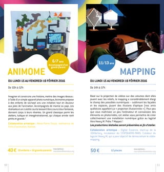 10 11
Imaginer et construire une histoire, mettre des images dessus :
àl’aided’unsimpleappareilphotonumérique,Animomepropose
à des enfants de six/sept ans une initiation tout en douceur
aux joies de l’animation. Accompagnés de mamie ou papi, ces
réalisateursenculottecourtelaissentlibrecoursàleurfantaisie,
donnent corps à leurs rêveries. Un grand classique parmi les
ateliers, ludique et intergénérationnel, qui chaque année ravit
petits et grands !
Collaboration artistique : Marie-Pierre Groud, réalisatrice de
films d’animation, Nantes.
40 € Inscriptions:
inscription@stereolux.org
Mapping
De 10h à 12h
Du lundi 15 au vendredi 19 février 2016
Basé sur la projection de vidéos sur des volumes dont elles
jouent avec les reliefs, le mapping a considérablement élargi
le champ des possibles numériques – sublimant les façades
et les espaces, jouant des illusions d’optique (nos amis
québécois appellent ça « projection illusionniste »). Pour peu
que vous maîtrisiez un peu l’ordinateur et connaissiez des
éléments en photo/vidéo, cet atelier vous permettra de créer
collectivement une installation numérique grâce au logiciel
libre Heavy M. Prêts ? Mappez !
Les productions réalisées seront présentées en fin d’atelier.
Collaboration artistique : Digital Essence, start-up de la
104factory, incubateur du CENTQUATRE-PARIS. Créateur du
logiciel Heavy M, qui a pour objectif de démocratiser le vidéo­
mapping.
Du lundi 15 au vendredi 19 février 2016
De 14h à 17h
12 places50 €
Inscriptions :
inscription@stereolux.org
Animome
11/13ans
10enfants+10grands-parents
Accompagné d’un
grand-parent
6/7ans
Créditphoto:MagicPixel
 