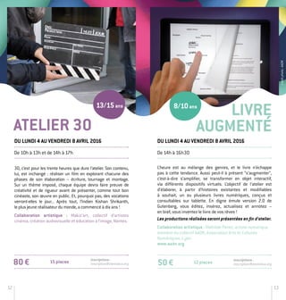 12 13
30, c’est pour les trente heures que dure l’atelier. Son contenu,
lui, est inchangé : réaliser un film en explorant chacune des
phases de son élaboration – écriture, tournage et montage.
Sur un thème imposé, chaque équipe devra faire preuve de
créativité et de rigueur avant de présenter, comme tout bon
cinéaste, son œuvre en public. Et, pourquoi pas, des vocations
verront-­elles le jour... Après tout, l’Indien Kishan Shrikanth,
le plus jeune réalisateur du monde, a commencé à dix ans !
Collaboration artistique : Makiz’art, collectif d’artistes
­cinéma, création audiovisuelle et éducation à l’image, Nantes.
80 € Inscriptions :
inscription@stereolux.org
Livre
AUGMENTÉ
De 10h à 13h et de 14h à 17h
Du lundi 4 au vendredi 8 avril 2016
L’heure est au mélange des genres, et le livre n’échappe
pas à cette tendance. Aussi peut-­il à présent “s’augmenter”,
c’est-­à-­dire s’amplifier, se transformer en objet interactif,
via différents dispositifs virtuels. L’objectif de l’atelier est
d’élaborer, à partir d’histoires existantes et modifiables
à souhait, un ou plusieurs livres numériques, conçus et
consultables sur tablette. En digne émule version 2.0 de
Gutenberg, vous éditez, insérez, actualisez et annotez –
en bref, vous inventez le livre de vos rêves !
Les productions réalisées seront présentées en fin d’atelier.
Collaboration artistique : Mathilde Penet, artiste numérique
membre du collectif AADN, Association Arts et Cultures
Numériques, Lyon.
www.aadn.org
Du lundi 4 au vendredi 8 avril 2016
De 14h à 16h30
12 places50 €
Inscriptions :
inscription@stereolux.org
ATELIER 30
8/10ans13/15ans
Créditphoto:AADN
15 places
 
