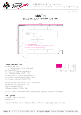 4 bd Léon Bureau 44200 NANTES - www.stereolux.org - multi@stereolux.org
ESPACE MULTI - Locations
STEREOLUX - 4 Bd Léon Bureau 44200 NANTES – T+33(0)251806080 – F+33(0)240580557 - www.stereolux.org
maj > oct. 2011
MULTI 1
SALLE D’ATELIER / FORMATION 70m²
Composantes de la salle
16 x APPLE Mac mini
	 Core 2 Duo 2,4 Ghz, 2GB, HDD320 GB
16 x Écran IIYAMA 22’’
16 x Casque stéréo SENNHEISER PC1610
16 x Caméscope CANON LEGRIA FS306
16 x Appareil photo numérique SAMSUNG PL170
16 x Tablette graphique WACOM BAMBOO PEN
16 x Enregistreur portable TASCAM DR07
1 x Vidéoprojecteur MITSUBISHI WD620 / 4500 lumens
1 x Carte son FIREFACE UC RME USB
2 x Enceinte YAMAHA MSP7
1 x Caisson de basse YAMAHA SW10
1 x Réseaux dédié, Ethernet à 100Mbits/s avec rocades Gigabits/s, connexion vers Internet
OS & Logiciels
Dual Boot, OS X 10.7, WIN7 Pro
Max 5 Runtime
Liste du matériel des Kits de création spécifiques (multimédia/vidéo) disponible sur demande.
ESC 2
ESC 2
ASC 2
technique
ASC 1
public
Local
Technique
Local
Technique
ESC 2
ASC 1
public
 