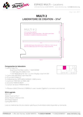 4 bd Léon Bureau 44200 NANTES - www.stereolux.org - multi@stereolux.org
ESPACE MULTI - Locations
STEREOLUX - 4 Bd Léon Bureau 44200 NANTES – T+33(0)251806080 – F+33(0)240580557 - www.stereolux.org
maj > oct. 2011
MULTI 2
LABORATOIRE DE CREATION - 37m²
Composantes du laboratoire
1 x APPLE Mac Pro
	 Quad Core Intel Xéon 2,4Ghz / 12GB SDRAM
	 1 x HDD Sata 3To 7200 tr/mm
	 1 x ATI RADEON 5770 1Go / 2 x mini-Display + dual-link DVI
1 x Carte vidéo MATROX Triple Head DVI
2 x Écran plat IIYAMA 27’’
2 x Vidéoprojecteur MITSUBISHI WD620 / 4500 lumens
1 x Carte son FIREFACE UC RME USB
2 x Enceinte YAMAHA MSP7
1 x Caisson de basse YAMAHA SW10
1 x Réseaux dédié, Ethernet à 100Mbits/s avec rocades Gigabits/s, connexion vers Internet
OS & Logiciels
OSX 10.6
Adobe Final Cut Pro 7
Adobe Master Collection CS5
Steinberg Cubase 6
Cycling Max MSP 5
Liste du matériel des Kits de création spécifiques (multimédia/vidéo) disponible sur demande.
ESC 2
ASC 1
public
ESC 2
ESC 2
ASC 2
technique
ASC 1
public
Local
Technique
Local
Technique
 